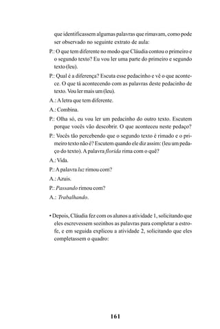 161
que identificassem algumas palavras que rimavam, como pode
ser observado no seguinte extrato de aula:
P.: O que tem diferente no modo que Cláudia contou o primeiro e
o segundo texto? Eu vou ler uma parte do primeiro e segundo
texto (leu).
P.: Qual é a diferença? Escuta esse pedacinho e vê o que aconte-
ce. O que tá acontecendo com as palavras deste pedacinho de
texto.Vou ler mais um (leu).
A.:Aletra que tem diferente.
A.: Combina.
P.: Olha só, eu vou ler um pedacinho do outro texto. Escutem
porque vocês vão descobrir. O que aconteceu neste pedaço?
P.: Vocês tão percebendo que o segundo texto é rimado e o pri-
meiro texto não é? Escutem quando ele diz assim: (leu um peda-
ço do texto).Apalavra florida rima com o quê?
A.:Vida.
P.:Apalavra luz rimou com?
A.:Azuis.
P.: Passando rimou com?
A.: Trabalhando.
• Depois, Cláudia fez com os alunos a atividade 1, solicitando que
eles escrevessem sozinhos as palavras para completar a estro-
fe, e em seguida explicou a atividade 2, solicitando que eles
completassem o quadro:
 