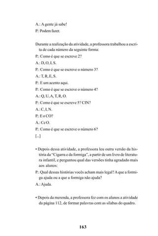 163
A.: A gente já sabe!
P.: Podem fazer.
Durante a realização da atividade, a professora trabalhou a escri-
ta de cada número da seguinte forma:
P.: Como é que se escreve 2?
A.: D, O, I, S.
P.: Como é que se escreve o número 3?
A.: T, R, E, S.
P.: E um acento aqui.
P.: Como é que se escreve o número 4?
A.: Q, U,A, T, R, O.
P.: Como é que se escreve 5? CIN?
A.: C, I, N.
P.: E o CO?
A.: Ce O.
P.: Como é que se escreve o número 6?
[...]
• Depois dessa atividade, a professora leu outra versão da his-
tória da “Cigarra e da formiga”, a partir de um livro de literatu-
ra infantil, e perguntou qual das versões tinha agradado mais
aos alunos:
P.: Qual dessas histórias vocês acham mais legal?Aque a formi-
ga ajuda ou a que a formiga não ajuda?
A.:Ajuda.
• Depois da merenda, a professora fez com os alunos a atividade
da página 112, de formar palavras com as sílabas do quadro.
 