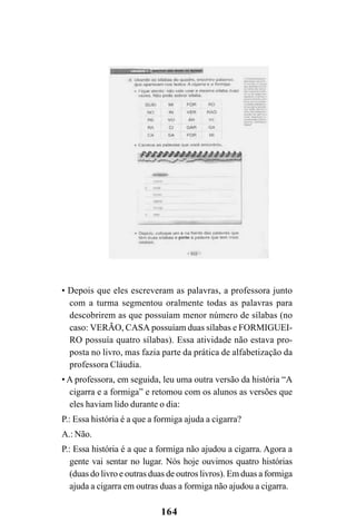 164
• Depois que eles escreveram as palavras, a professora junto
com a turma segmentou oralmente todas as palavras para
descobrirem as que possuíam menor número de sílabas (no
caso: VERÃO, CASA possuíam duas sílabas e FORMIGUEI-
RO possuía quatro sílabas). Essa atividade não estava pro-
posta no livro, mas fazia parte da prática de alfabetização da
professora Cláudia.
• A professora, em seguida, leu uma outra versão da história “A
cigarra e a formiga” e retomou com os alunos as versões que
eles haviam lido durante o dia:
P.: Essa história é a que a formiga ajuda a cigarra?
A.: Não.
P.: Essa história é a que a formiga não ajudou a cigarra. Agora a
gente vai sentar no lugar. Nós hoje ouvimos quatro histórias
(duas do livro e outras duas de outros livros). Em duas a formiga
ajuda a cigarra em outras duas a formiga não ajudou a cigarra.
 
