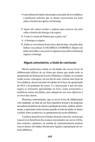 165
• Como última atividade relacionada a essa lição do livro didático,
a professora solicitou que os alunos escrevessem um texto
sobre a história da cigarra e da formiga:
P. Agora nós vamos receber o caderno para escrever um texto
sobre a história da formiga e da cigarra.
P.: Como é o nome da história que a gente viu?
A.:Aformiga e a cigarra.
P.: Então eu vou colocar lá em cima a data de hoje, vou pular duas
linhas e vou colocar:ACIGARRAEAFORMIGA. Depois vou
pular uma linha e vou escrever alguma coisa sobre a história da
cigarra e a formiga.
Alguns comentários, a título de conclusão
Muitos professores acham as atividades dos novos livros de
alfabetização difíceis de ser feitas por alunos que ainda estão se
apropriando do Sistema de EscritaAlfabética. Cláudia, no exemplo
citado acima, conseguiu, em um dia de aula, realizar uma lição do
livro didático, desenvolvendo atividades de leitura, de apropriação
do SEA e de produção de textos. E o interessante é que ela tanto
seguiu as instruções apresentadas no livro, como acrescentou e
modificou outras atividades, para adequá-las aos seus objetivos e
ao nível dos alunos.
Dissemos, anteriormente, que os novos livros de alfabetização
vêm mudando: ao lado de um bom repertório textual e de propostas
inovadoras de práticas de leitura e produção de textos, tendem, infeliz-
mente, a apresentar certas lacunas quando se trata de ajudar os alunos
a refletir sobre as palavras e se apropriarem da escrita alfabética.
A prática da professora Cláudia, há pouco descrita, mostra que
é possível se beneficiar dos avanços encontrados nos novos LDAs,
mas estarmos vigilantes, no sentido de sistematicamente praticar
com os alunos atividades diretamente ligadas à apropriação do sis-
tema alfabético.
 