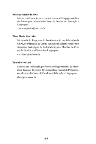 168
Roseane Pereira da Silva
Mestra em Educação, atua como Assessora Pedagógica de Re-
des Municipais. Membro do Centro de Estudos em Educação e
Linguagem.
roseane-pereira@uol.com.br
Tânia Maria Rios Leite
Mestranda do Programa de Pós-Graduação em Educação da
UFPE, coordenadora do Centro Educacional Talento e atua como
Assessora Pedagógica de Redes Municipais. Membro do Cen-
tro de Estudos em Educação e Linguagem.
c.e.talento@uol.com.br
Telma Ferraz Leal
Doutora em Psicologia, professora do Departamento de Méto-
dos e Técnicas de Ensino da Universidade Federal de Pernambu-
co. Membro do Centro de Estudos em Educação e Linguagem.
tfleal@terra.com.br
 
