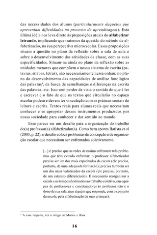 16
das necessidades dos alunos (particularmente daqueles que
apresentam dificuldades no processo de aprendizagem). Esta
última idéia nos leva direto às proposições atuais do alfabetizar
letrando, implicando que tratemos da questão do método de al-
fabetização, na sua perspectiva microescolar. Essas proposições
situam a questão no plano da reflexão sobre a sala de aula e
sobre o desenvolvimento das atividades da classe, com as suas
especificidades. Situam-na ainda no plano da reflexão sobre as
unidades menores que compõem o nosso sistema de escrita (pa-
lavras, sílabas, letras), não necessariamente nessa ordem; no pla-
no do desenvolvimento das capacidades de análise fonológica
das palavras4
, da busca de semelhanças e diferenças na escrita
das palavras, etc. Isso sem perder de vista o sentido do que é ler
e escrever e o fato de que os textos que circularão no espaço
escolar podem e devem ter vinculação com as práticas sociais de
leitura e escrita. Textos reais para alunos reais que necessitam
conhecer e se apropriar desses instrumentos produzidos por
nossa sociedade para conhecer e dar sentido ao mundo.
Esse parece ser um desafio para a organização do trabalho
do(a) professor(a) alfabetizador(a). Como bem aponta Batista et al
(2003, p. 22), o desafio coloca problemas de concepção e de organiza-
ção escolar que necessitam ser enfrentados coletivamente.
[...] é preciso que as redes de ensino enfrentem três proble-
mas que têm evitado enfrentar: o professor alfabetizador
precisa ser um dos mais capacitados da escola (ele precisa,
portanto, de uma adequada formação); precisa também ser
um dos mais valorizados da escola (ele precisa, portanto,
de um estatuto diferenciado). É necessário reorganizar a
escola e os tempos destinados ao trabalho coletivo, em equi-
pes de professores e coordenadores (o professor não é o
dono de sua sala, mas alguém que responde, com o conjunto
da escola, pela alfabetização de suas crianças).
4
A esse respeito, ver o artigo de Morais e Rios.
 