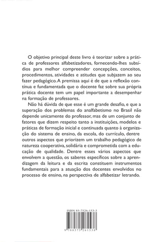 Alfabetização
e letramento
conceitos e relações
Carmi Ferraz Santos
Márcia Mendonça
9 7 8 8 5 7 5 2 6 1 5 3 8
ISBN 85-7526-153-3
O objetivo principal deste livro é teorizar sobre a práti-
ca de professores alfabetizadores, fornecendo-lhes subsí-
dios para melhor compreender concepções, conceitos,
procedimentos, atividades e atitudes que subjazem ao seu
fazer pedagógico.A premissa aqui é de que a reflexão con-
tínua e fundamentada que o docente faz sobre sua própria
prática docente tem um papel importante a desempenhar
na formação de professores.
Não há dúvida de que esse é um grande desafio, e que a
superação dos problemas do analfabetismo no Brasil não
depende unicamente do professor, mas de um conjunto de
fatores que dizem respeito tanto a instituições, modelos e
práticas de formação inicial e continuada quanto à organiza-
ção do sistema de ensino, da escola, do currículo, dentre
outros aspectos que priorizem um trabalho pedagógico de
natureza cooperativa, solidária e comprometida com a edu-
cação de qualidade. Dentre esses vários aspectos que
envolvem a questão, os saberes específicos sobre a apren-
dizagem da leitura e da escrita constituem instrumentos
fundamentais para a atuação dos docentes envolvidos no
processo de ensino, na perspectiva de alfabetizar letrando.
 