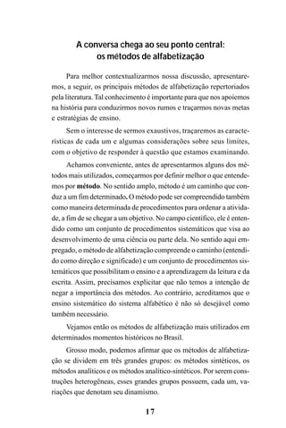 17
A conversa chega ao seu ponto central:
os métodos de alfabetização
Para melhor contextualizarmos nossa discussão, apresentare-
mos, a seguir, os principais métodos de alfabetização repertoriados
pela literatura. Tal conhecimento é importante para que nos apoiemos
na história para conduzirmos novos rumos e traçarmos novas metas
e estratégias de ensino.
Sem o interesse de sermos exaustivos, traçaremos as caracte-
rísticas de cada um e algumas considerações sobre seus limites,
com o objetivo de responder à questão que estamos examinando.
Achamos conveniente, antes de apresentarmos alguns dos mé-
todos mais utilizados, começarmos por definir melhor o que entende-
mos por método. No sentido amplo, método é um caminho que con-
duz a um fim determinado. O método pode ser compreendido também
como maneira determinada de procedimentos para ordenar a ativida-
de, a fim de se chegar a um objetivo. No campo científico, ele é enten-
dido como um conjunto de procedimentos sistemáticos que visa ao
desenvolvimento de uma ciência ou parte dela. No sentido aqui em-
pregado, o método de alfabetização compreende o caminho (entendi-
do como direção e significado) e um conjunto de procedimentos sis-
temáticos que possibilitam o ensino e a aprendizagem da leitura e da
escrita. Assim, precisamos explicitar que não temos a intenção de
negar a importância dos métodos. Ao contrário, acreditamos que o
ensino sistemático do sistema alfabético é não só desejável como
também necessário.
Vejamos então os métodos de alfabetização mais utilizados em
determinados momentos históricos no Brasil.
Grosso modo, podemos afirmar que os métodos de alfabetiza-
ção se dividem em três grandes grupos: os métodos sintéticos, os
métodos analíticos e os métodos analítico-sintéticos. Por serem cons-
truções heterogêneas, esses grandes grupos possuem, cada um, va-
riações que denotam seu dinamismo.
 