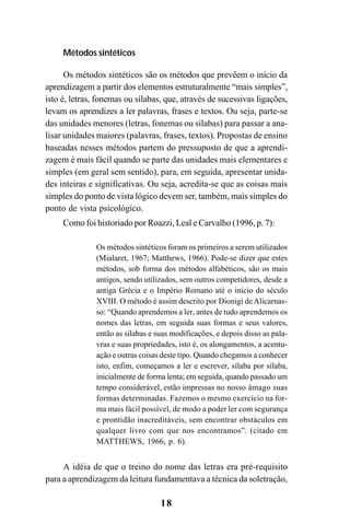 18
Métodos sintéticos
Os métodos sintéticos são os métodos que prevêem o início da
aprendizagem a partir dos elementos estruturalmente “mais simples”,
isto é, letras, fonemas ou sílabas, que, através de sucessivas ligações,
levam os aprendizes a ler palavras, frases e textos. Ou seja, parte-se
das unidades menores (letras, fonemas ou sílabas) para passar a ana-
lisar unidades maiores (palavras, frases, textos). Propostas de ensino
baseadas nesses métodos partem do pressuposto de que a aprendi-
zagem é mais fácil quando se parte das unidades mais elementares e
simples (em geral sem sentido), para, em seguida, apresentar unida-
des inteiras e significativas. Ou seja, acredita-se que as coisas mais
simples do ponto de vista lógico devem ser, também, mais simples do
ponto de vista psicológico.
Como foi historiado por Roazzi, Leal e Carvalho (1996, p. 7):
Os métodos sintéticos foram os primeiros a serem utilizados
(Mialaret, 1967; Matthews, 1966). Pode-se dizer que estes
métodos, sob forma dos métodos alfabéticos, são os mais
antigos, sendo utilizados, sem outros competidores, desde a
antiga Grécia e o Império Romano até o início do século
XVIII. O método é assim descrito por Dionigi deAlicarnas-
so: “Quando aprendemos a ler, antes de tudo aprendemos os
nomes das letras, em seguida suas formas e seus valores,
então as sílabas e suas modificações, e depois disso as pala-
vras e suas propriedades, isto é, os alongamentos, a acentu-
ação e outras coisas deste tipo. Quando chegamos a conhecer
isto, enfim, começamos a ler e escrever, sílaba por sílaba,
inicialmente de forma lenta; em seguida, quando passado um
tempo considerável, estão impressas no nosso âmago suas
formas determinadas. Fazemos o mesmo exercício na for-
ma mais fácil possível, de modo a poder ler com segurança
e prontidão inacreditáveis, sem encontrar obstáculos em
qualquer livro com que nos encontramos”. (citado em
MATTHEWS, 1966, p. 6).
A idéia de que o treino do nome das letras era pré-requisito
para a aprendizagem da leitura fundamentava a técnica da soletração,
 