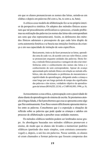 19
em que os alunos pronunciavam os nomes das letras, unindo-as em
sílabas e depois em palavras (bê com a, ba, te com a, ta, bata).
A crítica a esse modelo de alfabetização fez-se no próprio interi-
or da perspectiva sintética. Os adeptos dos métodos fônicos acusa-
ram que tal procedimento artificializava o processo, criando proble-
mas na oralização das palavras (os nomes das letras não correspondiam
aos sons que elas representavam). Assim, os defensores dos méto-
dos fônicos adotaram o pressuposto de que cada letra dispõe de
certa autonomia fonética e se baseia nas intuições fonéticas da crian-
ça e em sua capacidade de imitação de sons específicos.
Basicamente, trata-se de fazer pronunciar as letras, aprendi-
das uma de cada vez, de acordo com seu valor fônico, como
se pronunciam enquanto unidades das palavras. Desta for-
ma, o método fônico possuiria a vantagem de não criar inter-
ferências entre o conhecimento dos nomes das letras e o
conhecimento do som correspondente. Apesar do avanço
apresentado pelo método fônico em relação ao método alfa-
bético, não são eliminados os problemas do mecanicismo e
repetitividade da aprendizagem, obrigando ainda a criança a
estar longe por um longo período de tempo dos significados
das palavras e dos textos, verdadeiro objetivo da aprendiza-
gem da leitura (ROAZZI, LEAL e CARVALHO, 1996, p. 8).
Acrescentamos a essa crítica, a preocupação com a passividade do
aluno diante da aprendizagem do sistema de escrita. Se prestarmos aten-
ção à língua falada, é fácil percebermos que essa se apresenta como algo
quefluicontinuamente.Essefluxosonorodificilmenteapresentainterva-
los entre as palavras. Concebemos que é a exposição a situações de
reflexão sobre as palavras que pode ajudar as crianças e adultos em
processo de alfabetização a perceber essas unidades menores.
Os métodos silábicos também podem ser lembrados nesse gru-
po. As abordagens baseadas nos métodos silábicos promovem o
ensino, de modo que os alunos são levados a memorizar padrões
silábicos (partindo dos mais simples, com estrutura consoante-
vogal) e, depois, a uni-los em palavras. Nesse sentido, os alunos
só eram chamados a formar palavras que fossem compostas dos
 