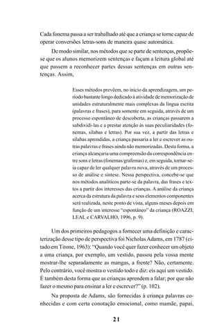 21
Cada fonema passa a ser trabalhado até que a criança se torne capaz de
operar conversões letras-sons de maneira quase automática.
De modo similar, nos métodos que se parte de sentenças, propõe-
se que os alunos memorizem sentenças e façam a leitura global até
que passem a reconhecer partes dessas sentenças em outras sen-
tenças. Assim,
Esses métodos prevêem, no início da aprendizagem, um pe-
ríodo bastante longo dedicado à atividade de memorização de
unidades estruturalmente mais complexas da língua escrita
(palavras e frases), para somente em seguida, através de um
processo espontâneo de descoberta, as crianças passarem a
subdividi-las e a prestar atenção às suas peculiaridades (fo-
nemas, sílabas e letras). Por sua vez, a partir das letras e
sílabas aprendidas, a criança passaria a ler e escrever as ou-
tras palavras e frases ainda não memorizadas. Desta forma, a
criança alcançaria uma compreensão da correspondência en-
tre sons e letras (fonemas/grafemas) e, em seguida, tornar-se-
ia capaz de ler qualquer palavra nova, através de um proces-
so de análise e síntese. Nessa perspectiva, concebe-se que
nos métodos analíticos parte-se da palavra, das frases e tex-
tos a partir dos interesses das crianças. A análise da criança
acerca da estrutura da palavra e seus elementos componentes
será realizada, neste ponto de vista, alguns meses depois em
função de um interesse “espontâneo” da criança (ROAZZI,
LEAL e CARVALHO, 1996, p. 9).
Um dos primeiros pedagogos a fornecer uma definição e carac-
terização desse tipo de perspectiva foi NicholasAdams, em 1787 (ci-
tado em Titone, 1963): “Quando você quer fazer conhecer um objeto
a uma criança, por exemplo, um vestido, passou pela vossa mente
mostrar-lhe separadamente as mangas, a frente? Não, certamente.
Pelo contrário, você mostra o vestido todo e diz: eis aqui um vestido.
É também desta forma que as crianças aprendem a falar; por que não
fazer o mesmo para ensinar a ler e escrever?” (p. 102).
Na proposta de Adams, são fornecidas à criança palavras co-
nhecidas e com certa conotação emocional, como mamãe, papai,
 