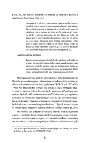 22
prato, etc. Aos poucos, aumenta-se o número de palavras e pede-se à
criançaparadiscriminarentreeles:
A experiência irá vos convencer que o pequeno aluno neces-
sitará de muito menos tempo para reconhecer estas seis pa-
lavras, do tempo que seria necessário para torná-lo capaz de
distinguir com segurança um /a/ de um /b/ ou de um /c/. Quan-
do ele tiver em sua caixa duas ou três dúzias de folhas de
papel, escreva novamente estas mesmas palavras em cartas
de jogos iguais e procure que a criança emparelhe as folhas
com as cartas correspondentes; em muito pouco tempo as
folhas de papel se tornarão inúteis, e só o aspecto das letras
que compõem as palavras será suficiente para lê-las.
Adams continua dizendo:
Pensemqueenquantovocêsestãolendo,nãolêemsenãopalavras
efrasesinteirasenãoletrasesílabas;equequandocantamvocês
percebem um todo musical e não as simples notas. Supõe-se,
comoarazãoeaexperiênciaprovam,queacriançadepoisdetrês
meses saiba pelo menos ler uma pequena estória. (p. 103)
Outroeducadorquetambémcaracterizouosmétodosanalíticosfoi
Decroly,quecolaborouparaelaboraçãodométodoanalítico,maisespe-
cificamentedenominadodemétodoglobal(verDECROLY&DEGAND,
1906). Os pressupostos teóricos são oriundos das abordagens ídeo-
visuais, ou naturais.Abase de sustentação teórica era a Psicologia, que,
nofinaldaséculoXIXecomeçodoséculoXX,destacavaqueoprimeiro
momento no processo de aprendizagem fosse do tipo sincrético ou glo-
bal,ealeituraeravistacomoumprocessoeminentementevisual.Decro-
lydefendiaqueeranecessáriopartirdasfrases:“Significairdocompos-
to concreto para chegar aos detalhes abstratos (sílabas, letras)” (p. 294).
Os critérios que caracterizavam esse método eram basicamente
quatro: 1) a adoção de um procedimento basicamente visual; 2) a utili-
zação de uma frase ou de uma palavra concreta inserida em uma ação a
ser executada; 3) inúmeras repetições facilitadas pelo interesse e pelo
5
Para maior aprofundamento da contribuição pedagógica de Decroly no ensino
da leitura e da escrita, ver DALHEM (1932).
 