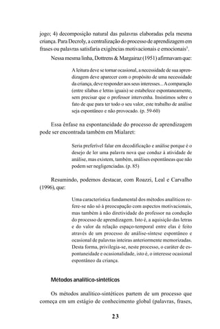 23
jogo; 4) decomposição natural das palavras elaboradas pela mesma
criança. Para Decroly, a centralização do processo de aprendizagem em
frases ou palavras satisfaria exigências motivacionais e emocionais5
.
Nessa mesma linha, Dottrens & Margairaz (1951) afirmavam que:
A leitura deve se tornar ocasional, a necessidade de sua apren-
dizagem deve aparecer com o propósito de uma necessidade
da criança, deve responder aos seus interesses...Acomparação
(entre sílabas e letras iguais) se estabelece espontaneamente,
sem precisar que o professor intervenha. Insistimos sobre o
fato de que para ter todo o seu valor, este trabalho de análise
seja espontâneo e não provocado. (p. 59-60)
Essa ênfase na espontaneidade do processo de aprendizagem
pode ser encontrada também em Mialaret:
Seria preferível falar em decodificação e análise porque é o
desejo de ler uma palavra nova que conduz à atividade de
análise, mas existem, também, análises espontâneas que não
podem ser negligenciadas. (p. 85)
Resumindo, podemos destacar, com Roazzi, Leal e Carvalho
(1996),que:
Uma característica fundamental dos métodos analíticos re-
fere-se não só à preocupação com aspectos motivacionais,
mas também à não diretividade do professor na condução
do processo de aprendizagem. Isto é, a aquisição das letras
e do valor da relação espaço-temporal entre elas é feito
através de um processo de análise-síntese espontâneo e
ocasional de palavras inteiras anteriormente memorizadas.
Desta forma, privilegia-se, neste processo, o caráter de es-
pontaneidade e ocasionalidade, isto é, o interesse ocasional
espontâneo da criança.
Métodos analítico-sintéticos
Os métodos analítico-sintéticos partem de um processo que
começa em um estágio de conhecimento global (palavras, frases,
 