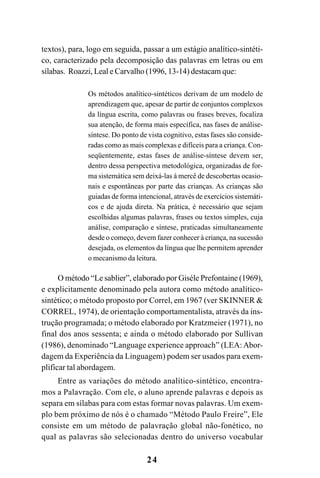24
textos), para, logo em seguida, passar a um estágio analítico-sintéti-
co, caracterizado pela decomposição das palavras em letras ou em
sílabas. Roazzi, Leal e Carvalho (1996, 13-14) destacam que:
Os métodos analítico-sintéticos derivam de um modelo de
aprendizagem que, apesar de partir de conjuntos complexos
da língua escrita, como palavras ou frases breves, focaliza
sua atenção, de forma mais específica, nas fases de análise-
síntese. Do ponto de vista cognitivo, estas fases são conside-
radas como as mais complexas e difíceis para a criança. Con-
seqüentemente, estas fases de análise-síntese devem ser,
dentro dessa perspectiva metodológica, organizadas de for-
ma sistemática sem deixá-las à mercê de descobertas ocasio-
nais e espontâneas por parte das crianças. As crianças são
guiadas de forma intencional, através de exercícios sistemáti-
cos e de ajuda direta. Na prática, é necessário que sejam
escolhidas algumas palavras, frases ou textos simples, cuja
análise, comparação e síntese, praticadas simultaneamente
desde o começo, devem fazer conhecer à criança, na sucessão
desejada, os elementos da língua que lhe permitem aprender
o mecanismo da leitura.
O método “Le sablier”, elaborado por Giséle Prefontaine (1969),
e explicitamente denominado pela autora como método analítico-
sintético; o método proposto por Correl, em 1967 (ver SKINNER &
CORREL, 1974), de orientação comportamentalista, através da ins-
trução programada; o método elaborado por Kratzmeier (1971), no
final dos anos sessenta; e ainda o método elaborado por Sullivan
(1986), denominado “Language experience approach” (LEA:Abor-
dagem da Experiência da Linguagem) podem ser usados para exem-
plificar tal abordagem.
Entre as variações do método analítico-sintético, encontra-
mos a Palavração. Com ele, o aluno aprende palavras e depois as
separa em sílabas para com estas formar novas palavras. Um exem-
plo bem próximo de nós é o chamado “Método Paulo Freire”, Ele
consiste em um método de palavração global não-fonético, no
qual as palavras são selecionadas dentro do universo vocabular
 