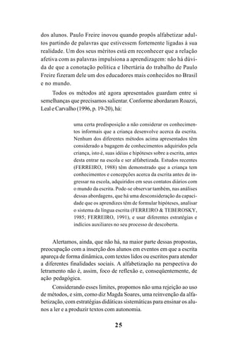 25
dos alunos. Paulo Freire inovou quando propôs alfabetizar adul-
tos partindo de palavras que estivessem fortemente ligadas à sua
realidade. Um dos seus méritos está em reconhecer que a relação
afetiva com as palavras impulsiona a aprendizagem: não há dúvi-
da de que a conotação política e libertária do trabalho de Paulo
Freire fizeram dele um dos educadores mais conhecidos no Brasil
e no mundo.
Todos os métodos até agora apresentados guardam entre si
semelhanças que precisamos salientar. Conforme abordaram Roazzi,
Leal e Carvalho (1996, p. 19-20), há:
uma certa predisposição a não considerar os conhecimen-
tos informais que a criança desenvolve acerca da escrita.
Nenhum dos diferentes métodos acima apresentados têm
considerado a bagagem de conhecimentos adquiridos pela
criança, isto é, suas idéias e hipóteses sobre a escrita, antes
desta entrar na escola e ser alfabetizada. Estudos recentes
(FERREIRO, 1988) têm demonstrado que a criança tem
conhecimentos e concepções acerca da escrita antes de in-
gressar na escola, adquiridos em seus contatos diários com
o mundo da escrita. Pode-se observar também, nas análises
dessas abordagens, que há uma desconsideração da capaci-
dade que os aprendizes têm de formular hipóteses, analisar
o sistema da língua escrita (FERREIRO & TEBEROSKY,
1985; FERREIRO, 1991), e usar diferentes estratégias e
indícios auxiliares no seu processo de descoberta.
Alertamos, ainda, que não há, na maior parte dessas propostas,
preocupação com a inserção dos alunos em eventos em que a escrita
apareça de forma dinâmica, com textos lidos ou escritos para atender
a diferentes finalidades sociais. A alfabetização na perspectiva do
letramento não é, assim, foco de reflexão e, conseqüentemente, de
ação pedagógica.
Considerando esses limites, propomos não uma rejeição ao uso
de métodos, e sim, como diz Magda Soares, uma reinvenção da alfa-
betização, com estratégias didáticas sistemáticas para ensinar os alu-
nos a ler e a produzir textos com autonomia.
 