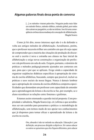 26
Algumas palavras finais dessa ponta de conversa
[...] os métodos viraram palavrões. Ninguém podia mais falar
em método fônico, método silábico, método global, pois todos
elescaíramnopurgatório,senãonoinferno.Issofoiumaconse-
qüênciaerrôneadessamudançadeconcepçãodealfabetização.
Magda Soares
Como já foi dito, nosso interesse aqui não é o de defender a
volta aos antigos métodos de alfabetização. Acreditamos, porém,
que o professor necessita trilhar um caminho em que ele seja capaz
de compreender que a maioria das situações de produção do discur-
so oral e escrito é nova e estranha aos alunos na fase inicial da
alfabetização e exige novas construções e organização do profes-
sor e da professora em sala de aula. Exigem, portanto, o domínio de
práticas e métodos pedagogicamente ajustados aos contextos em
que, para que e por que se aplicam. Exige ainda a capacidade de
organizar seqüências didáticas especificas à apropriação do siste-
ma de escrita alfabética, buscando, sempre que possível, incluir as
práticas e usos sociais da nossa língua. Nunca é demais lembrar
que a apropriação do sistema de escrita alfabética comporta especi-
ficidades que demandam um professor com capacidade de entender
que a aprendizagem da leitura e da escrita se faz, por exemplo, se o
aluno reconhecer as relações entre fonemas e grafemas.
Estamos assim retomando a questão inicial proposta. Com pro-
priedade e sabedoria, Magda Soares (op. cit.) afirma o que acredita-
mos ser um caminho para pensarmos a prática e a metodologia de
alfabetização, sem termos medo de nos apoiar nos conhecimentos
que já dispomos para tornar eficaz o aprendizado da leitura e da
escrita na escola,
Ora, absurdo é não ter método na educação. Educação é, por
definição, um processo dirigido a objetivos. Só vamos educar
os outros se quisermos que eles fiquem diferentes, pois educar
 