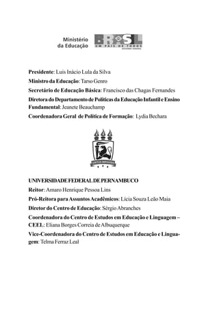 Presidente: Luis Inácio Lula da Silva
MinistrodaEducação:Tarso Genro
Secretário de Educação Básica: Francisco das Chagas Fernandes
DiretoradoDepartamentodePolíticasdaEducaçãoInfantileEnsino
Fundamental: Jeanete Beauchamp
CoordenadoraGeral dePolíticadeFormação: LydiaBechara
UNIVERSIDADEFEDERALDEPERNAMBUCO
Reitor:Amaro Henrique Pessoa Lins
Pró-Reitora paraAssuntosAcadêmicos: Lícia Souza Leão Maia
Diretor do Centro de Educação: SérgioAbranches
Coordenadora do Centro de Estudos em Educação e Linguagem –
CEEL: Eliana Borges Correia deAlbuquerque
Vice-Coordenadora do Centro de Estudos em Educação e Lingua-
gem:TelmaFerrazLeal
 