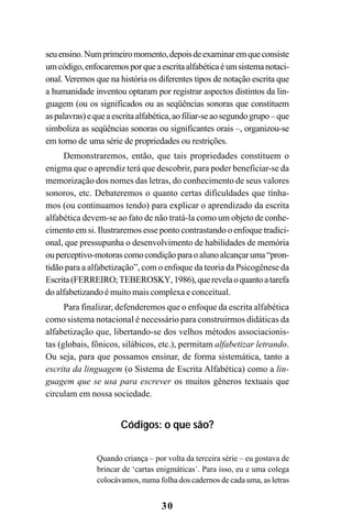 30
seuensino.Numprimeiromomento,depoisdeexaminaremqueconsiste
umcódigo,enfocaremosporqueaescritaalfabéticaéumsistemanotaci-
onal. Veremos que na história os diferentes tipos de notação escrita que
a humanidade inventou optaram por registrar aspectos distintos da lin-
guagem (ou os significados ou as seqüências sonoras que constituem
aspalavras)equeaescritaalfabética,aofiliar-seaosegundogrupo–que
simboliza as seqüências sonoras ou significantes orais –, organizou-se
em torno de uma série de propriedades ou restrições.
Demonstraremos, então, que tais propriedades constituem o
enigma que o aprendiz terá que descobrir, para poder beneficiar-se da
memorização dos nomes das letras, do conhecimento de seus valores
sonoros, etc. Debateremos o quanto certas dificuldades que tínha-
mos (ou continuamos tendo) para explicar o aprendizado da escrita
alfabética devem-se ao fato de não tratá-la como um objeto de conhe-
cimento em si. Ilustraremos esse ponto contrastando o enfoque tradici-
onal, que pressupunha o desenvolvimento de habilidades de memória
ouperceptivo-motorascomocondiçãoparaoalunoalcançaruma“pron-
tidão para a alfabetização”, com o enfoque da teoria da Psicogênese da
Escrita(FERREIRO;TEBEROSKY,1986),querevelaoquantoatarefa
do alfabetizando é muito mais complexa e conceitual.
Para finalizar, defenderemos que o enfoque da escrita alfabética
como sistema notacional é necessário para construirmos didáticas da
alfabetização que, libertando-se dos velhos métodos associacionis-
tas (globais, fônicos, silábicos, etc.), permitam alfabetizar letrando.
Ou seja, para que possamos ensinar, de forma sistemática, tanto a
escrita da linguagem (o Sistema de Escrita Alfabética) como a lin-
guagem que se usa para escrever os muitos gêneros textuais que
circulam em nossa sociedade.
Códigos: o que são?
Quando criança – por volta da terceira série – eu gostava de
brincar de ‘cartas enigmáticas´. Para isso, eu e uma colega
colocávamos, numa folha dos cadernos de cada uma, as letras
 