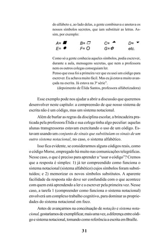 31
do alfabeto e, ao lado delas, a gente combinava e anotava os
nossos símbolos secretos, que iam substituir as letras. As-
sim, por exemplo:
Como só a gente conhecia aqueles símbolos, podia escrever,
durante a aula, mensagens secretas, que nem a professora
nem os outros colegas conseguiam ler.
Penso que essa foi a primeira vez que eu usei um código para
escrever. Eu achava muito fácil. Mas eu já estava muito avan-
çada na escrita. Já estava na 3ª série”.
(depoimento de Élida Santos, professora alfabetizadora)
Esse exemplo pode nos ajudar a abrir a discussão que queremos
desenvolver neste capítulo: a compreensão de que nosso sistema de
escrita não é um código, mas um sistema notacional.
Além de burlar as regras da disciplina escolar, a brincadeira pra-
ticada pela professora Élida e sua colega tinha algo peculiar: aquelas
alunas transgressoras estavam exercitando o uso de um código. Es-
tavam usando um conjunto de sinais que substituíam os sinais de um
outro sistema notacional, no caso, o sistema alfabético.
Isso fica evidente, se considerarmos alguns códigos reais, como
o código Morse, empregado há muito nas comunicações telegráficas.
Nesse caso, o que é preciso para aprender a “usar o código”? Cremos
que a resposta é simples: 1) já ter compreendido como funciona o
sistema notacional (sistema alfabético) cujos símbolos foram substi-
tuídos; e 2) memorizar os novos símbolos substitutos. A aparente
facilidade da resposta não deve ser confundida com o que acontece
com quem está aprendendo a ler e a escrever pela primeira vez. Nesse
caso, a tarefa 1 (compreender como funciona o sistema notacional)
envolverá um complexo trabalho cognitivo, para dominar as proprie-
dades do sistema notacional em foco.
Antes de avançarmos na conceituação de notação e sistema nota-
cional,gostaríamosdeexemplificar,maisumavez,adiferençaentrecódi-
goesistemanotacional,tomandocomoreferênciaaescritaemBraille.
 