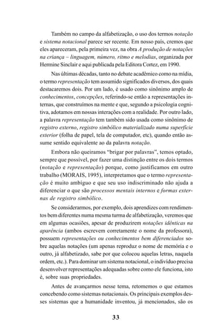 33
Também no campo da alfabetização, o uso dos termos notação
e sistema notacional parece ser recente. Em nosso país, cremos que
eles apareceram, pela primeira vez, na obra A produção de notações
na criança – linguagem, número, ritmo e melodias, organizada por
Hermine Sinclair e aqui publicada pela Editora Cortez, em 1990.
Nas últimas décadas, tanto no debate acadêmico como na mídia,
o termo representação tem assumido significados diversos, dos quais
destacaremos dois. Por um lado, é usado como sinônimo amplo de
conhecimentos, concepções, referindo-se então a representações in-
ternas, que construímos na mente e que, segundo a psicologia cogni-
tiva, adotamos em nossas interações com a realidade. Por outro lado,
a palavra representação tem também sido usada como sinônimo de
registro externo, registro simbólico materializado numa superfície
exterior (folha de papel, tela de computador, etc), quando então as-
sume sentido equivalente ao da palavra notação.
Embora não queiramos “brigar por palavras”, temos optado,
sempre que possível, por fazer uma distinção entre os dois termos
(notação e representação) porque, como justificamos em outro
trabalho (MORAIS, 1995), interpretamos que o termo representa-
ção é muito ambíguo e que seu uso indiscriminado não ajuda a
diferenciar o que são processos mentais internos e formas exter-
nas de registro simbólico.
Se considerarmos, por exemplo, dois aprendizes com rendimen-
tos bem diferentes numa mesma turma de alfabetização, veremos que
em algumas ocasiões, apesar de produzirem notações idênticas na
aparência (ambos escrevem corretamente o nome da professora),
possuem representações ou conhecimentos bem diferenciados so-
bre aquelas notações (um apenas reproduz o nome de memória e o
outro, já alfabetizado, sabe por que colocou aquelas letras, naquela
ordem, etc.). Para dominar um sistema notacional, o indivíduo precisa
desenvolver representações adequadas sobre como ele funciona, isto
é, sobre suas propriedades.
Antes de avançarmos nesse tema, retomemos o que estamos
concebendo como sistemas notacionais. Os principais exemplos des-
ses sistemas que a humanidade inventou, já mencionados, são os
 