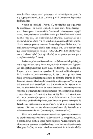 35
a ser decidida, sempre, era o que colocar no suporte (parede, placa de
argila, pergaminho, etc.) como marcas que simbolizassem as palavras
da língua oral.
A partir de Saussure (1916/1978), entendemos que as palavras
de uma língua – ou signos lingüísticos, para usar o termo técnico –
têm dois componentes essenciais. Por um lado, elas encerram signifi-
cados, isto é, remetem a conceitos, idéias que formulamos em nossas
mentes. Por outro, elas se materializam através de significantes, que,
no caso da modalidade oral de uma língua, correspondem às seqüên-
cias de sons que pronunciamos ao falar cada palavra. Na hora de criar
um sistema de notação escrita para a língua oral, o ser humano teve
que tomar/criar algumas decisões (cf. COULMAS, 1989): tentar regis-
trar a “palavra toda” (seu significado) ou as partes sonoras que a
compõem (seu significante).
Assim, as primeiras formas de escrita da humanidade privilegia-
ram o registro dos significados das palavras. Num sistema logográ-
fico mais antigo, isso fica muito claro: os desenhos (ou ícones) usa-
dos para escrever buscavam reproduzir de forma simplificada aspectos
da forma física externa dos objetos, de modo que a palavra peixe
podia ser notada mediante o desenho do contorno externo do corpo
daqueles animais, idealizando-se certo formato de peixe. Veja-se que
outras características do objeto real (como o tamanho, o peso, a tex-
tura, etc.) não foram levadas em conta na notação, como tampouco se
registrou a seqüência de sons pronunciada (pelos falantes da língua
em questão), para referir-se ao animal.Aligação entre o ícone (dese-
nho usado para notar) e a palavra oral se fazia remetendo diretamente
o leitor ao significado da palavra, sem “traduzir” partes do traçado do
desenho em partes sonoras da palavra. O difícil num sistema desse
tipo era notar palavras que não correspondiam a objetos isolados e
concretos no mundo real (por exemplo, sentir ou beleza).
Ainda entre os sistemas que representavam a palavra como unida-
de, encontramos escritas muitas vezes chamadas de ideográficas, como
o sistema kanji, até hoje usado pelos chineses. Naquele sistema tam-
bém optou-se por notar o significado em lugar dos significantes orais.
Mas, para fazê-lo, abriu-se mão de desenhos estritamente vinculados
 