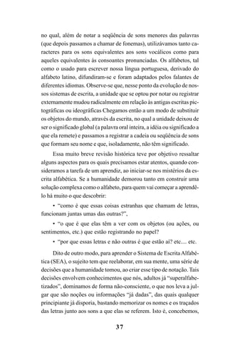 37
no qual, além de notar a seqüência de sons menores das palavras
(que depois passamos a chamar de fonemas), utilizávamos tanto ca-
racteres para os sons equivalentes aos sons vocálicos como para
aqueles equivalentes às consoantes pronunciadas. Os alfabetos, tal
como o usado para escrever nossa língua portuguesa, derivado do
alfabeto latino, difundiram-se e foram adaptados pelos falantes de
diferentes idiomas. Observe-se que, nesse ponto da evolução de nos-
sos sistemas de escrita, a unidade que se optou por notar ou registrar
externamente mudou radicalmente em relação às antigas escritas pic-
tográficas ou ideográficas Chegamos então a um modo de substituir
os objetos do mundo, através da escrita, no qual a unidade deixou de
ser o significado global (a palavra oral inteira, a idéia ou significado a
que ela remete) e passamos a registrar a cadeia ou seqüência de sons
que formam seu nome e que, isoladamente, não têm significado.
Essa muito breve revisão histórica teve por objetivo ressaltar
alguns aspectos para os quais precisamos estar atentos, quando con-
sideramos a tarefa de um aprendiz, ao iniciar-se nos mistérios da es-
crita alfabética. Se a humanidade demorou tanto em construir uma
solução complexa como o alfabeto, para quem vai começar a aprendê-
lo há muito o que descobrir:
• “como é que essas coisas estranhas que chamam de letras,
funcionam juntas umas das outras?”,
• “o que é que elas têm a ver com os objetos (ou ações, ou
sentimentos, etc.) que estão registrando no papel?
• “por que essas letras e não outras é que estão aí? etc.... etc.
Dito de outro modo, para aprender o Sistema de EscritaAlfabé-
tica (SEA), o sujeito tem que reelaborar, em sua mente, uma série de
decisões que a humanidade tomou, ao criar esse tipo de notação. Tais
decisões envolvem conhecimentos que nós, adultos já “superalfabe-
tizados”, dominamos de forma não-consciente, o que nos leva a jul-
gar que são noções ou informações “já dadas”, das quais qualquer
principiante já disporia, bastando memorizar os nomes e os traçados
das letras junto aos sons a que elas se referem. Isto é, concebemos,
 