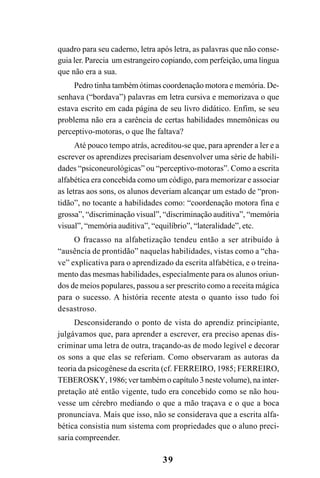 39
quadro para seu caderno, letra após letra, as palavras que não conse-
guia ler. Parecia um estrangeiro copiando, com perfeição, uma língua
que não era a sua.
Pedro tinha também ótimas coordenação motora e memória. De-
senhava (“bordava”) palavras em letra cursiva e memorizava o que
estava escrito em cada página de seu livro didático. Enfim, se seu
problema não era a carência de certas habilidades mnemônicas ou
perceptivo-motoras, o que lhe faltava?
Até pouco tempo atrás, acreditou-se que, para aprender a ler e a
escrever os aprendizes precisariam desenvolver uma série de habili-
dades “psiconeurológicas” ou “perceptivo-motoras”. Como a escrita
alfabética era concebida como um código, para memorizar e associar
as letras aos sons, os alunos deveriam alcançar um estado de “pron-
tidão”, no tocante a habilidades como: “coordenação motora fina e
grossa”, “discriminação visual”, “discriminação auditiva”, “memória
visual”, “memória auditiva”, “equilíbrio”, “lateralidade”, etc.
O fracasso na alfabetização tendeu então a ser atribuído à
“ausência de prontidão” naquelas habilidades, vistas como a “cha-
ve” explicativa para o aprendizado da escrita alfabética, e o treina-
mento das mesmas habilidades, especialmente para os alunos oriun-
dos de meios populares, passou a ser prescrito como a receita mágica
para o sucesso. A história recente atesta o quanto isso tudo foi
desastroso.
Desconsiderando o ponto de vista do aprendiz principiante,
julgávamos que, para aprender a escrever, era preciso apenas dis-
criminar uma letra de outra, traçando-as de modo legível e decorar
os sons a que elas se referiam. Como observaram as autoras da
teoria da psicogênese da escrita (cf. FERREIRO, 1985; FERREIRO,
TEBEROSKY, 1986; ver também o capítulo 3neste volume), na inter-
pretação até então vigente, tudo era concebido como se não hou-
vesse um cérebro mediando o que a mão traçava e o que a boca
pronunciava. Mais que isso, não se considerava que a escrita alfa-
bética consistia num sistema com propriedades que o aluno preci-
saria compreender.
 