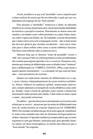 40
Assim, acreditava-se que a tal “prontidão” seria o requisito para
o aluno usufruir do ensino que lhe era oferecido, o qual, por sua vez,
dependeria do emprego de um “bom método”.
Para alcançar a “prontidão”, treinava-se o aluno, na educação
infantil ou no começo da primeira série, nas já mencionadas habilidades
de memória e perceptivo-motoras. Diariamente os alunos eram sub-
metidos a atividades como cobrir pontinhos ou copiar linhas sinuo-
sas, cobrir vogais com feijões, etc. Na realidade, a escola não permitia
que o aluno convivesse com a linguagem escrita – não se liam textos
dos diversos gêneros que circulam socialmente – nem criava situa-
ções para o aluno refletir sobre como a escrita alfabética funciona.
Não havia uma reflexão sobre as palavras em si.
Sabemos hoje que os famosos “testes de prontidão” (como o
ABC, de Lourenço Filho ou o Metropolitano) avaliavam habilidades
não-centrais para alguém aprender a ler e a escrever. Pesquisas cons-
tataram que crianças já alfabetizadas eram avaliadas como “imaturas”
para a alfabetização (cf. CORRÊA; SANTOS, 1986), o que atesta o
quanto aqueles instrumentos – e a concepção em que estavam base-
ados – eram promotores de exclusão.
Quanto aos tradicionais métodos de alfabetização (ver o cap.
1, neste volume), independentemente de serem sintéticos (alfabéti-
co, fônico, silábico) ou analíticos (global, sentenciação, palavra-
ção), sempre adotaram a concepção de escrita alfabética como códi-
go. Sempre viram a tarefa do aprendiz como restrita a memorizar
informações dadas prontas pelo adulto. Cabia então ao aluno copiar
e copiar... para poder memorizar.
Os adultos – que não deixavam os principiantes escreverem como
acham que se escreve – pensavam que na mente do alfabetizando uma
série de conhecimentos já estariam disponíveis (cf. FERREIRO,
2003). Por exemplo, acreditavam que ele já seria capaz de, mentalmen-
te, tratar como unidades uma série de elementos da língua (palavras,
sílabas, fonemas). O aprendiz também já compreenderia que as letras
registram os sons que falamos, razão pela qual, para aprender, basta-
ria repetir, em doses homeopáticas, as tarefas não-reflexivas que o
“bom método” lhe impunha.
 