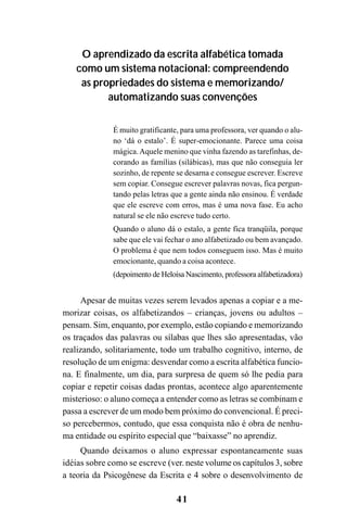 41
O aprendizado da escrita alfabética tomada
como um sistema notacional: compreendendo
as propriedades do sistema e memorizando/
automatizando suas convenções
É muito gratificante, para uma professora, ver quando o alu-
no ‘dá o estalo’. É super-emocionante. Parece uma coisa
mágica.Aquele menino que vinha fazendo as tarefinhas, de-
corando as famílias (silábicas), mas que não conseguia ler
sozinho, de repente se desarna e consegue escrever. Escreve
sem copiar. Consegue escrever palavras novas, fica pergun-
tando pelas letras que a gente ainda não ensinou. É verdade
que ele escreve com erros, mas é uma nova fase. Eu acho
natural se ele não escreve tudo certo.
Quando o aluno dá o estalo, a gente fica tranqüila, porque
sabe que ele vai fechar o ano alfabetizado ou bem avançado.
O problema é que nem todos conseguem isso. Mas é muito
emocionante, quando a coisa acontece.
(depoimento de Heloísa Nascimento, professora alfabetizadora)
Apesar de muitas vezes serem levados apenas a copiar e a me-
morizar coisas, os alfabetizandos – crianças, jovens ou adultos –
pensam. Sim, enquanto, por exemplo, estão copiando e memorizando
os traçados das palavras ou sílabas que lhes são apresentadas, vão
realizando, solitariamente, todo um trabalho cognitivo, interno, de
resolução de um enigma: desvendar como a escrita alfabética funcio-
na. E finalmente, um dia, para surpresa de quem só lhe pedia para
copiar e repetir coisas dadas prontas, acontece algo aparentemente
misterioso: o aluno começa a entender como as letras se combinam e
passa a escrever de um modo bem próximo do convencional. É preci-
so percebermos, contudo, que essa conquista não é obra de nenhu-
ma entidade ou espírito especial que “baixasse” no aprendiz.
Quando deixamos o aluno expressar espontaneamente suas
idéias sobre como se escreve (ver. neste volume os capítulos 3, sobre
a teoria da Psicogênese da Escrita e 4 sobre o desenvolvimento de
 