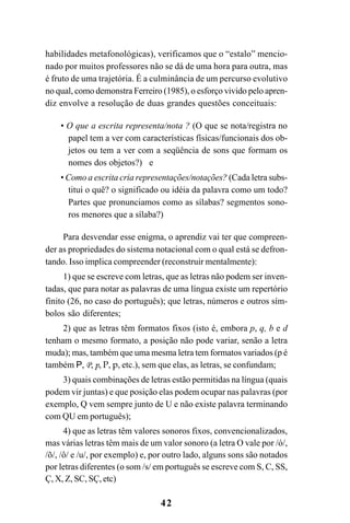 42
habilidades metafonológicas), verificamos que o “estalo” mencio-
nado por muitos professores não se dá de uma hora para outra, mas
é fruto de uma trajetória. É a culminância de um percurso evolutivo
no qual, como demonstra Ferreiro (1985), o esforço vivido pelo apren-
diz envolve a resolução de duas grandes questões conceituais:
• O que a escrita representa/nota ? (O que se nota/registra no
papel tem a ver com características físicas/funcionais dos ob-
jetos ou tem a ver com a seqüência de sons que formam os
nomes dos objetos?) e
• Como a escrita cria representações/notações? (Cada letra subs-
titui o quê? o significado ou idéia da palavra como um todo?
Partes que pronunciamos como as sílabas? segmentos sono-
ros menores que a sílaba?)
Para desvendar esse enigma, o aprendiz vai ter que compreen-
der as propriedades do sistema notacional com o qual está se defron-
tando. Isso implica compreender (reconstruir mentalmente):
1) que se escreve com letras, que as letras não podem ser inven-
tadas, que para notar as palavras de uma língua existe um repertório
finito (26, no caso do português); que letras, números e outros sím-
bolos são diferentes;
2) que as letras têm formatos fixos (isto é, embora p, q, b e d
tenham o mesmo formato, a posição não pode variar, senão a letra
muda); mas, também que uma mesma letra tem formatos variados (p é
também P, P, p, P, p, etc.), sem que elas, as letras, se confundam;
3) quais combinações de letras estão permitidas na língua (quais
podem vir juntas) e que posição elas podem ocupar nas palavras (por
exemplo, Q vem sempre junto de U e não existe palavra terminando
com QU em português);
4) que as letras têm valores sonoros fixos, convencionalizados,
mas várias letras têm mais de um valor sonoro (a letra O vale por /ó/,
/õ/, /ô/ e /u/, por exemplo) e, por outro lado, alguns sons são notados
por letras diferentes (o som /s/ em português se escreve com S, C, SS,
Ç, X, Z, SC, SÇ, etc)
 