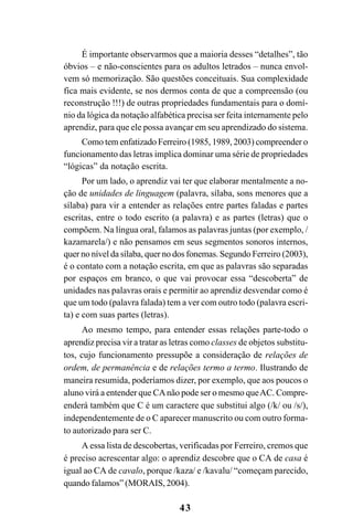 43
É importante observarmos que a maioria desses “detalhes”, tão
óbvios – e não-conscientes para os adultos letrados – nunca envol-
vem só memorização. São questões conceituais. Sua complexidade
fica mais evidente, se nos dermos conta de que a compreensão (ou
reconstrução !!!) de outras propriedades fundamentais para o domí-
nio da lógica da notação alfabética precisa ser feita internamente pelo
aprendiz, para que ele possa avançar em seu aprendizado do sistema.
Como tem enfatizado Ferreiro (1985, 1989, 2003) compreender o
funcionamento das letras implica dominar uma série de propriedades
“lógicas” da notação escrita.
Por um lado, o aprendiz vai ter que elaborar mentalmente a no-
ção de unidades de linguagem (palavra, sílaba, sons menores que a
sílaba) para vir a entender as relações entre partes faladas e partes
escritas, entre o todo escrito (a palavra) e as partes (letras) que o
compõem. Na língua oral, falamos as palavras juntas (por exemplo, /
kazamarela/) e não pensamos em seus segmentos sonoros internos,
quer no nível da sílaba, quer no dos fonemas. Segundo Ferreiro (2003),
é o contato com a notação escrita, em que as palavras são separadas
por espaços em branco, o que vai provocar essa “descoberta” de
unidades nas palavras orais e permitir ao aprendiz desvendar como é
que um todo (palavra falada) tem a ver com outro todo (palavra escri-
ta) e com suas partes (letras).
Ao mesmo tempo, para entender essas relações parte-todo o
aprendiz precisa vir a tratar as letras como classes de objetos substitu-
tos, cujo funcionamento pressupõe a consideração de relações de
ordem, de permanência e de relações termo a termo. Ilustrando de
maneira resumida, poderíamos dizer, por exemplo, que aos poucos o
aluno virá a entender que CAnão pode ser o mesmo queAC. Compre-
enderá também que C é um caractere que substitui algo (/k/ ou /s/),
independentemente de o C aparecer manuscrito ou com outro forma-
to autorizado para ser C.
A essa lista de descobertas, verificadas por Ferreiro, cremos que
é preciso acrescentar algo: o aprendiz descobre que o CA de casa é
igual ao CA de cavalo, porque /kaza/ e /kavalu/ “começam parecido,
quando falamos” (MORAIS, 2004).
 