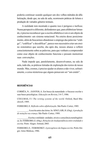 45
poderia continuar usando qualquer um dos velhos métodos de alfa-
betização, desde que, na sala de aula, ocorressem práticas de leitura e
produção de variados gêneros textuais.
A realidade tem mostrado o quanto isso é perigoso e ineficaz.
Numa perspectiva diferente, defendemos que, para alfabetizar letran-
do, é preciso reconhecer que a escrita alfabética é em si um objeto de
conhecimento: um sistema notacional. Na esteira desse posiciona-
mento, além de buscarmos abandonar o emprego das palavras “códi-
go”, “codificar” e decodificar”, parece-nos necessário criar um ensi-
no sistemático que auxilie, dia após dia, nossos alunos a refletir
conscientemente sobre as palavras, para que venham a compreender
como esse objeto de conhecimento funciona e possam memorizar
suas convenções.
Nada impede que, paralelamente, desenvolvamos, na sala de
aula, todo dia, as práticas letradas de exploração dos textos de nosso
mundo. Mas, cremos, é preciso ajudar os alunos a não viver, solitari-
amente, a coisa misteriosa que alguns pensavam ser “um estalo”.
REFERÊNCIAS
CORRÊA, N. ; SANTOS, A. Em busca da maturidade: o fracasso escolar e
suas bases psicológicas. Educação em Revista, 3:4-7, 1986.
COULMAS, F.1 The writing systems of the world. Oxford, Basil Bla-
ckwell, 1989.
FERREIRO, E. Reflexão sobre alfabetização. São Paulo: Cortez, 1985.
__________.Aescrita antes das letras. In: SINCLAIR, H. (Org). A produção
de notações na criança. São Paulo: Cortez, 1989.
__________.Escrita e oralidade: unidades, níveis e consciência metalingüísti-
ca. In: FERREIRO, E. (Org.). Relações de (in)dependência entre oralidade e
escrita. Porto Alegre: Artmed, 2003.
FERREIRO, E.; TEBEROSKY. A psicogênese da língua escrita. Porto Ale-
gre: Artes Médicas, 1986.
 
