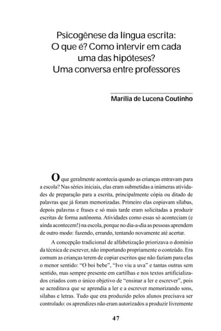 47
Oque geralmente acontecia quando as crianças entravam para
a escola? Nas séries iniciais, elas eram submetidas a inúmeras ativida-
des de preparação para a escrita, principalmente cópia ou ditado de
palavras que já foram memorizadas. Primeiro elas copiavam sílabas,
depois palavras e frases e só mais tarde eram solicitadas a produzir
escritas de forma autônoma. Atividades como essas só aconteciam (e
ainda acontecem!) na escola, porque no dia-a-dia as pessoas aprendem
de outro modo: fazendo, errando, tentando novamente até acertar.
A concepção tradicional de alfabetização priorizava o domínio
da técnica de escrever, não importando propriamente o conteúdo. Era
comum as crianças terem de copiar escritos que não faziam para elas
o menor sentido: “O boi bebe”, “Ivo viu a uva” e tantas outras sem
sentido, mas sempre presente em cartilhas e nos textos artificializa-
dos criados com o único objetivo de “ensinar a ler e escrever”, pois
se acreditava que se aprendia a ler e a escrever memorizando sons,
sílabas e letras. Tudo que era produzido pelos alunos precisava ser
controlado: os aprendizes não eram autorizados a produzir livremente
Psicogênese da língua escrita:
O que é? Como intervir em cada
uma das hipóteses?
Uma conversa entre professores
Marília de Lucena Coutinho
 