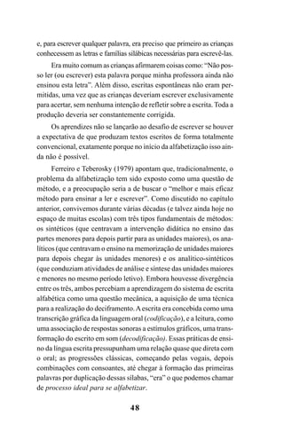 48
e, para escrever qualquer palavra, era preciso que primeiro as crianças
conhecessem as letras e famílias silábicas necessárias para escrevê-las.
Era muito comum as crianças afirmarem coisas como: “Não pos-
so ler (ou escrever) esta palavra porque minha professora ainda não
ensinou esta letra”. Além disso, escritas espontâneas não eram per-
mitidas, uma vez que as crianças deveriam escrever exclusivamente
para acertar, sem nenhuma intenção de refletir sobre a escrita. Toda a
produção deveria ser constantemente corrigida.
Os aprendizes não se lançarão ao desafio de escrever se houver
a expectativa de que produzam textos escritos de forma totalmente
convencional, exatamente porque no início da alfabetização isso ain-
da não é possível.
Ferreiro e Teberosky (1979) apontam que, tradicionalmente, o
problema da alfabetização tem sido exposto como uma questão de
método, e a preocupação seria a de buscar o “melhor e mais eficaz
método para ensinar a ler e escrever”. Como discutido no capítulo
anterior, convivemos durante várias décadas (e talvez ainda hoje no
espaço de muitas escolas) com três tipos fundamentais de métodos:
os sintéticos (que centravam a intervenção didática no ensino das
partes menores para depois partir para as unidades maiores), os ana-
líticos (que centravam o ensino na memorização de unidades maiores
para depois chegar às unidades menores) e os analítico-sintéticos
(que conduziam atividades de análise e síntese das unidades maiores
e menores no mesmo período letivo). Embora houvesse divergência
entre os três, ambos percebiam a aprendizagem do sistema de escrita
alfabética como uma questão mecânica, a aquisição de uma técnica
para a realização do deciframento.Aescrita era concebida como uma
transcrição gráfica da linguagem oral (codificação), e a leitura, como
uma associação de respostas sonoras a estímulos gráficos, uma trans-
formação do escrito em som (decodificação). Essas práticas de ensi-
no da língua escrita pressupunham uma relação quase que direta com
o oral; as progressões clássicas, começando pelas vogais, depois
combinações com consoantes, até chegar à formação das primeiras
palavras por duplicação dessas sílabas, “era” o que podemos chamar
de processo ideal para se alfabetizar.
 