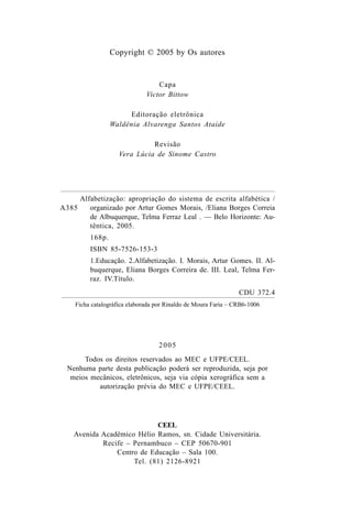 Copyright © 2005 by Os autores
Capa
Victor Bittow
Editoração eletrônica
Waldênia Alvarenga Santos Ataíde
Revisão
Vera Lúcia de Sinome Castro
2005
Todos os direitos reservados ao MEC e UFPE/CEEL.
Nenhuma parte desta publicação poderá ser reproduzida, seja por
meios mecânicos, eletrônicos, seja via cópia xerográfica sem a
autorização prévia do MEC e UFPE/CEEL.
CEEL
Avenida Acadêmico Hélio Ramos, sn. Cidade Universitária.
Recife – Pernambuco – CEP 50670-901
Centro de Educação – Sala 100.
Tel. (81) 2126-8921
A385
Alfabetização: apropriação do sistema de escrita alfabética /
organizado por Artur Gomes Morais, /Eliana Borges Correia
de Albuquerque, Telma Ferraz Leal . — Belo Horizonte: Au-
têntica, 2005.
168p.
ISBN 85-7526-153-3
1.Educação. 2.Alfabetização. I. Morais, Artur Gomes. II. Al-
buquerque, Eliana Borges Correira de. III. Leal, Telma Fer-
raz. IV.Título.
CDU 372.4
Ficha catalográfica elaborada por Rinaldo de Moura Faria – CRB6-1006
 