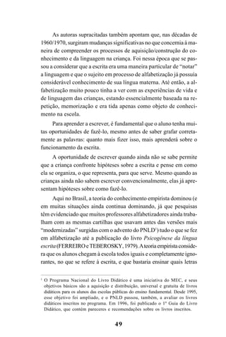 49
As autoras supracitadas também apontam que, nas décadas de
1960/1970, surgiram mudanças significativas no que concernia à ma-
neira de compreender os processos de aquisição/construção do co-
nhecimento e da linguagem na criança. Foi nessa época que se pas-
sou a considerar que a escrita era uma maneira particular de “notar”
a linguagem e que o sujeito em processo de alfabetização já possuía
considerável conhecimento de sua língua materna. Até então, a al-
fabetização muito pouco tinha a ver com as experiências de vida e
de linguagem das crianças, estando essencialmente baseada na re-
petição, memorização e era tida apenas como objeto de conheci-
mento na escola.
Para aprender a escrever, é fundamental que o aluno tenha mui-
tas oportunidades de fazê-lo, mesmo antes de saber grafar correta-
mente as palavras: quanto mais fizer isso, mais aprenderá sobre o
funcionamento da escrita.
A oportunidade de escrever quando ainda não se sabe permite
que a criança confronte hipóteses sobre a escrita e pense em como
ela se organiza, o que representa, para que serve. Mesmo quando as
crianças ainda não sabem escrever convencionalmente, elas já apre-
sentam hipóteses sobre como fazê-lo.
Aqui no Brasil, a teoria do conhecimento empirista dominou (e
em muitas situações ainda continua dominando, já que pesquisas
têm evidenciado que muitos professores alfabetizadores ainda traba-
lham com as mesmas cartilhas que usavam antes das versões mais
“modernizadas” surgidas com o advento do PNLD1
) tudo o que se fez
em alfabetização até a publicação do livro Psicogênese da língua
escrita(FERREIROeTEBEROSKY,1979).Ateoriaempiristaconside-
ra que os alunos chegam à escola todos iguais e completamente igno-
rantes, no que se refere à escrita, e que bastaria ensinar quais letras
1
O Programa Nacional do Livro Didático é uma iniciativa do MEC, e seus
objetivos básicos são a aquisição e distribuição, universal e gratuita de livros
didáticos para os alunos das escolas públicas do ensino fundamental. Desde 1995,
esse objetivo foi ampliado, e o PNLD passou, também, a avaliar os livros
didáticos inscritos no programa. Em 1996, foi publicado o 1º Guia do Livro
Didático, que contém pareceres e recomendações sobre os livros inscritos.
 