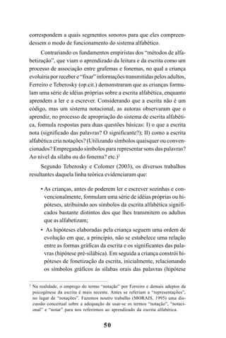 50
correspondem a quais segmentos sonoros para que eles compreen-
dessem o modo de funcionamento do sistema alfabético.
Contrariando os fundamentos empiristas dos “métodos de alfa-
betização”, que viam o aprendizado da leitura e da escrita como um
processo de associação entre grafemas e fonemas, no qual a criança
evoluiria por receber e “fixar” informações transmitidas pelos adultos,
Ferreiro e Teberosky (op.cit.) demonstraram que as crianças formu-
lam uma série de idéias próprias sobre a escrita alfabética, enquanto
aprendem a ler e a escrever. Considerando que a escrita não é um
código, mas um sistema notacional, as autoras observaram que o
aprendiz, no processo de apropriação do sistema de escrita alfabéti-
ca, formula respostas para duas questões básicas: I) o que a escrita
nota (significado das palavras? O significante?); II) como a escrita
alfabética cria notações? (Utilizando símbolos quaisquer ou conven-
cionados? Empregando símbolos para representar sons das palavras?
Ao nível da sílaba ou do fonema? etc.)2
Segundo Teberosky e Colomer (2003), os diversos trabalhos
resultantes daquela linha teórica evidenciaram que:
• As crianças, antes de poderem ler e escrever sozinhas e con-
vencionalmente, formulam uma série de idéias próprias ou hi-
póteses, atribuindo aos símbolos da escrita alfabética signifi-
cados bastante distintos dos que lhes transmitem os adultos
que as alfabetizam;
• As hipóteses elaboradas pela criança seguem uma ordem de
evolução em que, a princípio, não se estabelece uma relação
entre as formas gráficas da escrita e os significantes das pala-
vras (hipótese pré-silábica). Em seguida a criança constrói hi-
póteses de fonetização da escrita, inicialmente, relacionando
os símbolos gráficos às sílabas orais das palavras (hipótese
2
Na realidade, o emprego do termo “notação” por Ferreiro e demais adeptos da
psicogênese da escrita é mais recente. Antes se referiam a “representações”,
no lugar de “notações”. Fazemos noutro trabalho (MORAIS, 1995) uma dis-
cussão conceitual sobre a adequação de usar-se os termos “notação”, “notaci-
onal” e “notar” para nos referirmos ao aprendizado da escrita alfabética.
 