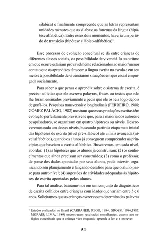 51
silábica) e finalmente compreende que as letras representam
unidades menores que as sílabas: os fonemas da língua (hipó-
tese alfabética). Entre esses dois momentos, haveria um perío-
do de transição (hipótese silábico-alfabética)3
.
Esse processo de evolução conceitual se dá entre crianças de
diferentes classes sociais, e a possibilidade de vivenciá-lo ou o ritmo
em que ocorre estariam provavelmente relacionados ao maior/menor
contato que os aprendizes têm com a língua escrita na escola e em seu
meio e à possibilidade de vivenciarem situações em que essa é empre-
gada socialmente.
Para saber o que pensa o aprendiz sobre o sistema de escrita, é
preciso solicitar que ele escreva palavras, frases ou textos que não
lhe foram ensinados previamente e pedir que ele os leia logo depois
de grafá-los. Pesquisas transversais e longitudinais (FERREIRO, 1988;
GÓMEZ PALÁCIO, 1982) mostram que essas produções escritas têm
evolução perfeitamente previsível e que, para a maioria dos autores e
pesquisadores, se organizam em quatro hipóteses ou níveis. Descre-
veremos cada um desses níveis, buscando partir da etapa mais inicial
das hipóteses de escrita (nível pré-silábico) até a mais avançada (ní-
vel alfabético), quando os alunos já conseguem compreender os prin-
cípios que baseiam a escrita alfabética. Buscaremos, em cada nível,
abordar: (1) as hipóteses que os alunos já construíram; (2) os conhe-
cimentos que ainda precisam ser construídos; (3) como o professor,
de posse dos dados apontados por seus alunos, pode intervir, orga-
nizando seu planejamento e lançando desafios para que o aluno pas-
se para outro nível; (4) sugestões de atividades adequadas às hipóte-
ses de escrita apontadas pelos alunos.
Para tal análise, baseamo-nos em um conjunto de diagnósticos
de escrita colhidos entre crianças com idades que variam entre 5 e 6
anos. Solicitamos que as crianças escrevessem determinadas palavras
3
Estudos realizados no Brasil (CARRAHER; REGO, 1984; GROSSI, 1986,1987;
MORAIS; LIMA, 1989) encontraram resultados semelhantes, quanto aos es-
tágios conceituais que a criança vive enquanto aprende a ler e a escrever.
 