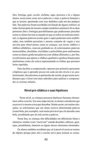 52
(boi, formiga, gato, cavalo, elefante, sapo, perereca e rã, e alguns
alunos escreveram essas nove palavras e mais a palavra banana) e
que as lessem, apontando com seus dedinhos cada um dos pedaços
lido. Tais palavras foram escolhidas em função de alguns critérios: a)
todas faziam parte do mesmo campo semântico (animais); b) as duas
primeiras (boi e formiga) possibilitariam que pudéssemos perceber
como os alunos haviam avançado no que se refere ao realismo nomi-
nal; c) algumas palavras (como gato e sapo) poderiam estar estabili-
zadas, mas também possuíam o mesmo conjunto de vogais e isso
serviria para observarmos como as crianças, nos níveis silábico e
silábico-alfabético, estavam grafando-as; d) selecionamos palavras
monossílabas, dissílabas, trissílabas e polissílabas para analisarmos
como os alunos grafavam palavras com sílabas diferentes e, por fim,
e) solicitamos que apenas o silábico-qualitativo grafasse banana para
analisarmos como ele estava representando as sílabas que possuem
letras repetidas.
Para facilitar a compreensão, optamos por primeiro apresentar
a hipótese que o aprendiz possui em cada um dos níveis e só, pos-
teriormente, discutiremos os protocolos de escrita, já que assim acre-
ditamos que o leitor terá mais subsídios para analisar e compreen-
der as escritas infantis.
Nível pré-silábico e suas hipóteses
Neste nível, as crianças possuem hipóteses bastante elemen-
tares sobre a escrita. Em uma etapa inicial, os alunos consideram que
escrever é a mesma coisa que desenhar. Sendo assim, em muitas situ-
ações, se solicitarmos que um aluno escreva determinada palavra
(como bola, por exemplo), será muito provável que ele desenhe uma
bola, acreditando que ali está escrita a palavra.
Nesta fase, as crianças têm dificuldades em diferenciar letras e
números e muitas vezes “escrevem” usando desenhos, rabiscos, gara-
tujas, pseudoletras, números ou alguns desses elementos misturados.
Os alunos também acreditam que só é possível escrever nomes
de objetos porque para eles a escrita serve para nomear as coisas.
 