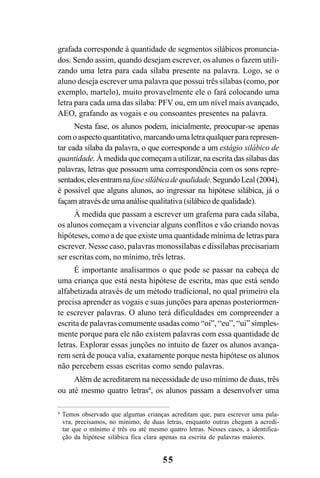 55
grafada corresponde à quantidade de segmentos silábicos pronuncia-
dos. Sendo assim, quando desejam escrever, os alunos o fazem utili-
zando uma letra para cada sílaba presente na palavra. Logo, se o
aluno deseja escrever uma palavra que possui três sílabas (como, por
exemplo, martelo), muito provavelmente ele o fará colocando uma
letra para cada uma das sílaba: PFV ou, em um nível mais avançado,
AEO, grafando as vogais e ou consoantes presentes na palavra.
Nesta fase, os alunos podem, inicialmente, preocupar-se apenas
comoaspectoquantitativo,marcandoumaletraqualquerpararepresen-
tar cada sílaba da palavra, o que corresponde a um estágio silábico de
quantidade. À medida que começam a utilizar, na escrita das sílabas das
palavras, letras que possuem uma correspondência com os sons repre-
sentados,elesentramnafasesilábicadequalidade.SegundoLeal (2004),
é possível que alguns alunos, ao ingressar na hipótese silábica, já o
façam através de uma análise qualitativa (silábico de qualidade).
À medida que passam a escrever um grafema para cada sílaba,
os alunos começam a vivenciar alguns conflitos e vão criando novas
hipóteses, como a de que existe uma quantidade mínima de letras para
escrever. Nesse caso, palavras monossílabas e dissílabas precisariam
ser escritas com, no mínimo, três letras.
É importante analisarmos o que pode se passar na cabeça de
uma criança que está nesta hipótese de escrita, mas que está sendo
alfabetizada através de um método tradicional, no qual primeiro ela
precisa aprender as vogais e suas junções para apenas posteriormen-
te escrever palavras. O aluno terá dificuldades em compreender a
escrita de palavras comumente usadas como “oi”, “eu”, “ui” simples-
mente porque para ele não existem palavras com essa quantidade de
letras. Explorar essas junções no intuito de fazer os alunos avança-
rem será de pouca valia, exatamente porque nesta hipótese os alunos
não percebem essas escritas como sendo palavras.
Além de acreditarem na necessidade de uso mínimo de duas, três
ou até mesmo quatro letras4
, os alunos passam a desenvolver uma
4
Temos observado que algumas crianças acreditam que, para escrever uma pala-
vra, precisamos, no mínimo, de duas letras, enquanto outras chegam a acredi-
tar que o mínimo é três ou até mesmo quatro letras. Nesses casos, a identifica-
ção da hipótese silábica fica clara apenas na escrita de palavras maiores.
 