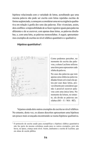 56
hipótese relacionada com a variedade de letras, acreditando que uma
mesma palavra não pode ser escrita com letras repetidas escritas de
formaseqüenciada,ecomeçamaconsiderarumanovaexigênciaqualita-
tiva em relação à grafia dos sons das palavras. Eles vivenciam, assim,
doisconflitos:aimpossibilidadedesefazerregistrosiguaisparapalavras
diferentes e de se escrever, com apenas duas letras, as palavras dissíla-
bas, e, com uma letra, as palavras monossílabas. A seguir, apresentare-
mos exemplos de escritas no nível silábico quantitativo e qualitativo:
Hipótese quantitativa5
:
Vejamos ainda dois outros exemplos de escrita no nível silábico.
No entanto, desta vez, os alunos descritos apresentam uma hipótese
um pouco mais avançada encontrando-se numa hipótese qualitativa.
Como podemos perceber, no
momento de escrita das pala-
vras, a aluna Lucilene utilizou
uma letra para representar cada
sílaba da palavra.
No caso das palavras que tem
apenas uma sílaba (as palavras
ditadas foram sol e mar) ela op-
tou por usar duas letras, pro-
vavelmente por considerar que
não é possível escrever pala-
vras com uma única letra. No
momento da leitura, no entan-
to, ela divide as palavras em
sílabas (SO – U / MA - RÉ).
5
O protocolo de escrita usado para exemplificar a hipótese silábica quantitativa
não faz parte da mesma coletânea usada para os outros exemplos, pois não
havia, na época, criança neste nível. Assim, analisamos a escrita de Lucilene, que
era aluna de escola pública.
 