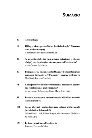SUMÁRIO
07
11
29
47
71
89
111
133
Apresentação
Há lugar ainda para métodos de alfabetização? Conversa
com professores (as)
Andréa Galvão eTelma Ferraz Leal
Se a escrita alfabética é um sistema notacional (e não um
código), que implicações isto tem para a alfabetização?
Artur Gomes de Morais
Psicogênese da língua escrita: O que é? Como intervir em
cada uma das hipóteses? Uma conversa entre professores
Marília de Lucena Coutinho
Comopromoverodesenvolvimentodashabilidadesderefle-
xãofonológicadosalfabetizandos?
Artur Gomes de Morais e Tânia Maria Rios Leite
Fazendo acontecer: o ensino da escrita alfabética na escola
TelmaFerrazLeal
Jogos: alternativas didáticas para brincar alfabetizando
(oualfabetizarbrincando?)
Telma Ferraz Leal; Eliana BorgesAlbuquerque e Tânia Ma-
ria Rios Leite
Leitura e escrita na alfabetização
Roseane Pereira da Silva
 