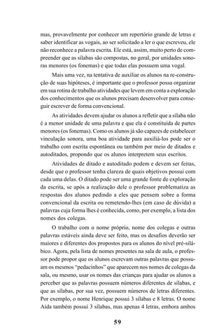 59
mas, provavelmente por conhecer um repertório grande de letras e
saber identificar as vogais, ao ser solicitado a ler o que escreveu, ele
não reconhece a palavra escrita. Ele está, assim, muito perto de com-
preender que as sílabas são compostas, no geral, por unidades sono-
ras menores (os fonemas) e que todas elas possuem uma vogal.
Mais uma vez, na tentativa de auxiliar os alunos na re-constru-
ção de suas hipóteses, é importante que o professor possa organizar
em sua rotina de trabalho atividades que levem em conta a exploração
dos conhecimentos que os alunos precisam desenvolver para conse-
guir escrever de forma convencional.
As atividades devem ajudar os alunos a refletir que a sílaba não
é a menor unidade de uma palavra e que ela é constituída de partes
menores (os fonemas). Como os alunos já são capazes de estabelecer
vinculação sonora, uma boa atividade para auxiliá-los pode ser o
trabalho com escrita espontânea ou também por meio de ditados e
autoditados, propondo que os alunos interpretem seus escritos.
Atividades de ditado e autoditado podem e devem ser feitas,
desde que o professor tenha clareza de quais objetivos possui com
cada uma delas. O ditado pode ser uma grande fonte de exploração
da escrita, se após a realização dele o professor problematiza as
respostas dos alunos pedindo a eles que pensem sobre a forma
convencional da escrita ou remetendo-lhes (em caso de dúvida) a
palavras cuja forma lhes é conhecida, como, por exemplo, a lista dos
nomes dos colegas.
O trabalho com o nome próprio, nome dos colegas e outras
palavras estáveis ainda deve ser feito, mas os desafios deverão ser
maiores e diferentes dos propostos para os alunos do nível pré-silá-
bico. Agora, pela lista de nomes presentes na sala de aula, o profes-
sor pode propor que os alunos escrevam outras palavras que possu-
am os mesmos “pedacinhos” que aparecem nos nomes de colegas da
sala, ou mesmo, usar os nomes das crianças para ajudar os alunos a
perceber que as palavras possuem números diferentes de sílabas, e
que as sílabas, por sua vez, possuem números de letras diferentes.
Por exemplo, o nome Henrique possui 3 sílabas e 8 letras. O nome
Aída também possui 3 sílabas, mas apenas 4 letras, embora ambos
 