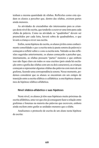 60
tenham a mesma quantidade de sílabas. Reflexões como esta aju-
dam os alunos a perceber que, dentro das sílabas, existem partes
ainda menores.
As atividades de cruzadinhas são interessantes para as crian-
ças deste nível de escrita, que tenderão a escrever uma letra para cada
sílaba da palavra. Como na atividade os “quadrinhos” devem ser
preenchidos por cada letra, haverá sobra de quadradinhos, o que
levará a criança a rever sua escrita.
Enfim, nesta hipótese de escrita, os alunos já têm como conheci-
mento consolidado o que a escrita nota (a pauta sonora da palavra) e
começam a refletir sobre o como a escrita nota. Valendo-se das refle-
xões sugeridas anteriormente, os alunos começarão a perceber que,
internamente, as sílabas possuem “partes” menores e que embora
isso não fique claro em todos os seus escritos (pois ainda há oscila-
ção entre a grafia das sílabas com um ou dois caracteres), as crianças
começam a representar algumas sílabas das palavras com mais de um
grafema, fazendo uma correspondência sonora. Nesse momento, po-
demos considerar que os alunos se encontram em um estágio de
transição entre a escrita silábica e a alfabética: a esta hipótese chama-
mos de hipótese silábico-alfabética.
Nível silábico-alfabético e suas hipóteses
Neste nível, os alunos já têm suas hipóteses muito próximas da
escrita alfabética, uma vez que eles já conseguem fazer a relação entre
grafemas e fonemas na maioria das palavras que escrevem, embora
ainda oscilem entre grafar as unidades menores que a sílaba.
Analisemos o protocolo de escrita de um aluno nesta hipótese
de escrita:
 