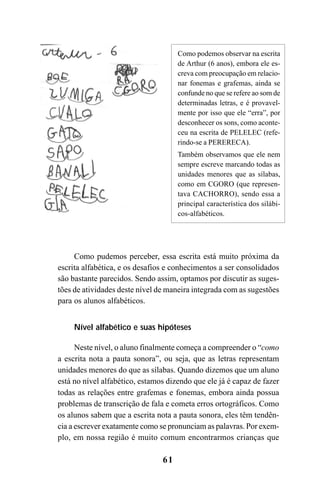61
Como pudemos perceber, essa escrita está muito próxima da
escrita alfabética, e os desafios e conhecimentos a ser consolidados
são bastante parecidos. Sendo assim, optamos por discutir as suges-
tões de atividades deste nível de maneira integrada com as sugestões
para os alunos alfabéticos.
Nível alfabético e suas hipóteses
Neste nível, o aluno finalmente começa a compreender o “como
a escrita nota a pauta sonora”, ou seja, que as letras representam
unidades menores do que as sílabas. Quando dizemos que um aluno
está no nível alfabético, estamos dizendo que ele já é capaz de fazer
todas as relações entre grafemas e fonemas, embora ainda possua
problemas de transcrição de fala e cometa erros ortográficos. Como
os alunos sabem que a escrita nota a pauta sonora, eles têm tendên-
cia a escrever exatamente como se pronunciam as palavras. Por exem-
plo, em nossa região é muito comum encontrarmos crianças que
Como podemos observar na escrita
de Arthur (6 anos), embora ele es-
creva com preocupação em relacio-
nar fonemas e grafemas, ainda se
confunde no que se refere ao som de
determinadas letras, e é provavel-
mente por isso que ele “erra”, por
desconhecer os sons, como aconte-
ceu na escrita de PELELEC (refe-
rindo-se a PERERECA).
Também observamos que ele nem
sempre escreve marcando todas as
unidades menores que as sílabas,
como em CGORO (que represen-
tava CACHORRO), sendo essa a
principal característica dos silábi-
cos-alfabéticos.
 