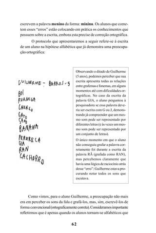 62
escrevem a palavra menino da forma: mininu. Os alunos que come-
tem esses “erros” estão colocando em prática os conhecimentos que
possuem sobre a escrita, embora esta precise de correção ortográfica.
O protocolo que apresentaremos a seguir refere-se à escrita
de um aluno na hipótese alfabética que já demonstra uma preocupa-
ção ortográfica:
Observando o ditado de Guilherme
(5 anos), podemos perceber que sua
escrita apresenta todas as relações
entregrafemasefonemas,emalguns
momentos até com dificuldades or-
tográficas. No caso da escrita da
palavra GIA, o aluno perguntou à
pesquisadora se essa palavra deve-
ria ser escrita com G ou J, demons-
trando já compreender que um mes-
mo som pode ser representado por
diferentes letras (e às vezes um mes-
mo som pode ser representado por
um conjunto de letras).
O único momento em que o aluno
não conseguiu grafar a palavra cor-
retamente foi durante a escrita da
palavra RÃ (grafada como RAN),
mas percebemos claramente que
havia uma lógica de raciocínio atrás
desse “erro”: Guilherme estava pro-
curando notar todos os sons que
escutava.
Como vimos, para o aluno Guilherme, a preocupação não mais
era em perceber os sons da fala e grafá-los, mas, sim, escrevê-los de
forma convencional(ortograficamentecorreta).Consideramosimportante
refletirmos que é apenas quando os alunos tornam-se alfabéticos que
 