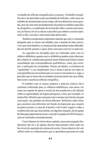 63
o trabalho de reflexão ortográfica deve começar. O trabalho ortográ-
fico deve ser percebido como um trabalho de reflexão, e não como um
trabalho de memorização (neste artigo, não nos deteremos nessa ques-
tão, pois ela será mais profundamente discutida no módulo específico
de ortografia), e a exploração deverá incidir sobre a escrita convencio-
nal, de forma a levar os alunos a perceber que embora a escrita repre-
sente a fala, esta não é uma transcrição direta dela.
Também consideramos importante salientar que este é o momento
adequado para se iniciar um trabalho com o traçado de letra cursiva,
visto que nesta hipótese, as crianças já não apresentam tantas dificulda-
des em decidir quantas e quais letras usar para escrever as palavras.
As sugestões de atividades para ser realizadas tanto com os
silábico-alfabéticos quanto com os alfabéticos podem estar relaciona-
das a objetivos voltados para garantir maior fluência de leitura e maior
consolidação das correspondências grafofônicas, como, por exem-
plo, a realização de cruzadinhas. Nessas atividades, a existência de
“quadrinhos” a ser completados leva o aluno a pensar em todas as
correspondências necessárias para se escrever uma palavra e, logo, a
perceber que as letras são as unidades menores dentro de uma sílaba,
bem como o auxilia na reflexão ortográfica.
O trabalho com os nomes próprios e palavras estáveis deve
continuar (sobretudo para os silábicos-alfabéticos), mas dessa vez
como um suporte de apoio à escrita de novas palavras e de reflexão
sobre as regularidades da língua portuguesa, como, por exemplo, os
nomes Oto e Horácio que começam com o mesmo som inicial, mas por
convenção, são grafados de forma diferente. Reflexões sobre letras
que assumem sons diferentes em função da disposição que ocupam
na palavra (como é o caso do S inicial e o do S entre vogais) e sobre a
existência de sons que necessitarão, em algumas situações, de um grupo
deletraspararepresentá-lo(comoosomdoXnapalavraCHUVA)preci-
sam ser realizadas sistematicamente.
Como falamos no início deste capítulo, nossa preocupação fun-
damental não foi a de apenas discutir teoricamente sobre cada um
dos níveis de aquisição do sistema de escrita. Nosso objetivo foi o de
refletir sobre os conhecimentos que os aprendizes possuem em cada
 