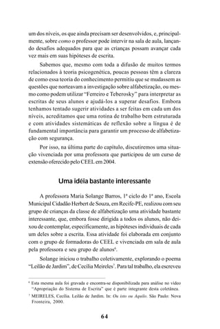 64
um dos níveis, os que ainda precisam ser desenvolvidos, e, principal-
mente, sobre como o professor pode intervir na sala de aula, lançan-
do desafios adequados para que as crianças possam avançar cada
vez mais em suas hipóteses de escrita.
Sabemos que, mesmo com toda a difusão de muitos termos
relacionados à teoria psicogenética, poucas pessoas têm a clareza
de como essa teoria do conhecimento permitiu que se mudassem as
questões que norteavam a investigação sobre alfabetização, ou mes-
mo como podem utilizar “Ferreiro e Teberosky” para interpretar as
escritas de seus alunos e ajudá-los a superar desafios. Embora
tenhamos tentado sugerir atividades a ser feitas em cada um dos
níveis, acreditamos que uma rotina de trabalho bem estruturada
e com atividades sistemáticas de reflexão sobre a língua é de
fundamental importância para garantir um processo de alfabetiza-
ção com segurança.
Por isso, na última parte do capítulo, discutiremos uma situa-
ção vivenciada por uma professora que participou de um curso de
extensão oferecido pelo CEEL em 2004.
Uma idéia bastante interessante
A professora Maria Solange Barros, 1ª ciclo do 1ª ano, Escola
Municipal Cidadão Herbert de Souza, em Recife-PE, realizou com seu
grupo de crianças da classe de alfabetização uma atividade bastante
interessante, que, embora fosse dirigida a todos os alunos, não dei-
xou de contemplar, especificamente, as hipóteses individuais de cada
um deles sobre a escrita. Essa atividade foi elaborada em conjunto
com o grupo de formadoras do CEEL e vivenciada em sala de aula
pela professora e seu grupo de alunos6
.
Solange iniciou o trabalho coletivamente, explorando o poema
“Leilão de Jardim”, de Cecília Meireles7
. Para tal trabalho, ela escreveu
6
Esta mesma aula foi gravada e encontra-se disponibilizada para análise no vídeo
“Apropriação do Sistema de Escrita” que é parte integrante desta coletânea.
7
MEIRELES, Cecília. Leilão de Jardim. In: Ou isto ou Aquilo. São Paulo: Nova
Fronteira, 2000.
 