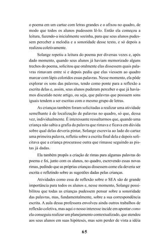 65
o poema em um cartaz com letras grandes e o afixou no quadro, de
modo que todos os alunos pudessem lê-lo. Então ela começou a
leitura, fazendo-a inicialmente sozinha, para que seus alunos pudes-
sem perceber a melodia e a sonoridade desse texto, e só depois a
realizou coletivamente.
Solange repetiu a leitura do poema por diversas vezes e, após
dado momento, quando seus alunos já haviam memorizado alguns
trechos do poema, solicitou que oralmente elas dissessem quais pala-
vras rimavam entre si e depois pediu que elas viessem ao quadro
marcar com lápis coloridos essas palavras. Nesse momento, ela pôde
explorar os sons das palavras, tendo como ponte para a reflexão a
escrita delas e, assim, seus alunos puderam perceber o que já havía-
mos discutido neste artigo, ou seja, que palavras que possuem sons
iguais tendem a ser escritas com o mesmo grupo de letras.
As crianças também foram solicitadas a realizar uma atividade
semelhante à de localização de palavras no quadro, só que, dessa
vez, individualmente. É interessante ressaltarmos que, quando uma
criança não sabia a grafia da palavra que rimava e ficava em dúvida
sobre qual delas deveria pintar, Solange escrevia ao lado do cartaz
uma primeira palavra, refletia sobre a escrita final dela e depois soli-
citava que a criança procurasse outra que rimasse seguindo as pis-
tas já dadas.
Ela também propôs a criação de rimas para algumas palavras do
poema e foi, junto com os alunos, no quadro, escrevendo essas novas
rimas, pedindo que as próprias crianças dissessem come ela deveria ser
escrita e refletindo sobre as sugestões dadas pelas crianças.
Atividades como essa de reflexão sobre o SEA são de grande
importância para todos os alunos e, nesse momento, Solange possi-
bilitou que todas as crianças pudessem pensar sobre a sonoridade
das palavras, mas, fundamentalmente, sobre a sua correspondência
escrita. A aula dessa professora envolveu ainda outros trabalhos de
reflexão coletiva, mas aqui o nosso interesse incide em apontar como
ela conseguiu realizar um planejamento contextualizado, que atendeu
aos seus alunos em suas hipóteses, mas sem perder de vista a idéia
 
