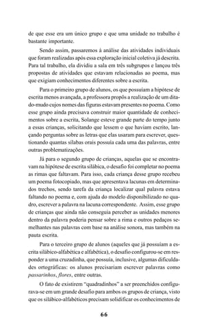 66
de que esse era um único grupo e que uma unidade no trabalho é
bastante importante.
Sendo assim, passaremos à análise das atividades individuais
que foram realizadas após essa exploração inicial coletiva já descrita.
Para tal trabalho, ela dividiu a sala em três subgrupos e lançou três
propostas de atividades que estavam relacionadas ao poema, mas
que exigiam conhecimentos diferentes sobre a escrita.
Para o primeiro grupo de alunos, os que possuíam a hipótese de
escrita menos avançada, a professora propôs a realização de um dita-
do-mudo cujos nomes das figuras estavam presentes no poema. Como
esse grupo ainda precisava construir maior quantidade de conheci-
mentos sobre a escrita, Solange esteve grande parte do tempo junto
a essas crianças, solicitando que lessem o que haviam escrito, lan-
çando perguntas sobre as letras que elas usaram para escrever, ques-
tionando quantas sílabas orais possuía cada uma das palavras, entre
outras problematizações.
Já para o segundo grupo de crianças, aquelas que se encontra-
vam na hipótese de escrita silábica, o desafio foi completar no poema
as rimas que faltavam. Para isso, cada criança desse grupo recebeu
um poema fotocopiado, mas que apresentava lacunas em determina-
dos trechos, sendo tarefa da criança localizar qual palavra estava
faltando no poema e, com ajuda do modelo disponibilizado no qua-
dro, escrever a palavra na lacuna correspondente. Assim, esse grupo
de crianças que ainda não conseguia perceber as unidades menores
dentro da palavra poderia pensar sobre a rima e outros pedaços se-
melhantes nas palavras com base na análise sonora, mas também na
pauta escrita.
Para o terceiro grupo de alunos (aqueles que já possuíam a es-
crita silábico-alfabética e alfabética), o desafio configurou-se em res-
ponder a uma cruzadinha, que possuía, inclusive, algumas dificulda-
des ortográficas: os alunos precisariam escrever palavras como
passarinhos, flores, entre outras.
O fato de existirem “quadradinhos” a ser preenchidos configu-
rava-se em um grande desafio para ambos os grupos de criança, visto
que os silábico-alfabéticos precisam solidificar os conhecimentos de
 