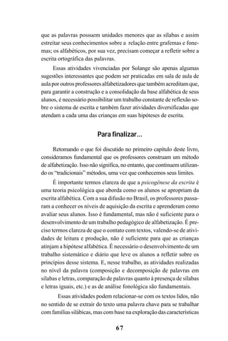 67
que as palavras possuem unidades menores que as sílabas e assim
estreitar seus conhecimentos sobre a relação entre grafemas e fone-
mas; os alfabéticos, por sua vez, precisam começar a refletir sobre a
escrita ortográfica das palavras.
Essas atividades vivenciadas por Solange são apenas algumas
sugestões interessantes que podem ser praticadas em sala de aula de
aula por outros professores alfabetizadores que também acreditam que,
para garantir a construção e a consolidação da base alfabética de seus
alunos, é necessário possibilitar um trabalho constante de reflexão so-
bre o sistema de escrita e também fazer atividades diversificadas que
atendam a cada uma das crianças em suas hipóteses de escrita.
Para finalizar...
Retomando o que foi discutido no primeiro capítulo deste livro,
consideramos fundamental que os professores construam um método
de alfabetização. Isso não significa, no entanto, que continuem utilizan-
do os “tradicionais” métodos, uma vez que conhecemos seus limites.
É importante termos clareza de que a psicogênese da escrita é
uma teoria psicológica que aborda como os alunos se apropriam da
escrita alfabética. Com a sua difusão no Brasil, os professores passa-
ram a conhecer os níveis de aquisição da escrita e aprenderam como
avaliar seus alunos. Isso é fundamental, mas não é suficiente para o
desenvolvimento de um trabalho pedagógico de alfabetização. É pre-
ciso termos clareza de que o contato com textos, valendo-se de ativi-
dades de leitura e produção, não é suficiente para que as crianças
atinjam a hipótese alfabética. É necessário o desenvolvimento de um
trabalho sistemático e diário que leve os alunos a refletir sobre os
princípios desse sistema. E, nesse trabalho, as atividades realizadas
no nível da palavra (composição e decomposição de palavras em
sílabas e letras, comparação de palavras quanto à presença de sílabas
e letras iguais, etc.) e as de análise fonológica são fundamentais.
Essas atividades podem relacionar-se com os textos lidos, não
no sentido de se extrair do texto uma palavra chave para se trabalhar
com famílias silábicas, mas com base na exploração das características
 