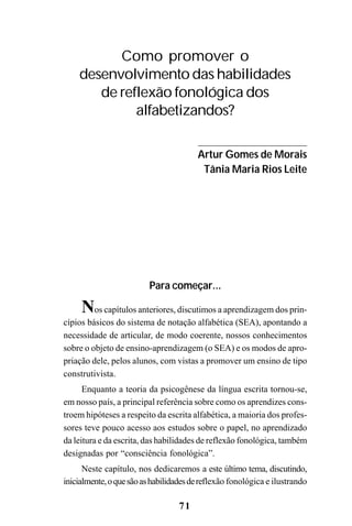 71
Para começar...
Nos capítulos anteriores, discutimos a aprendizagem dos prin-
cípios básicos do sistema de notação alfabética (SEA), apontando a
necessidade de articular, de modo coerente, nossos conhecimentos
sobre o objeto de ensino-aprendizagem (o SEA) e os modos de apro-
priação dele, pelos alunos, com vistas a promover um ensino de tipo
construtivista.
Enquanto a teoria da psicogênese da língua escrita tornou-se,
em nosso país, a principal referência sobre como os aprendizes cons-
troem hipóteses a respeito da escrita alfabética, a maioria dos profes-
sores teve pouco acesso aos estudos sobre o papel, no aprendizado
da leitura e da escrita, das habilidades de reflexão fonológica, também
designadas por “consciência fonológica”.
Neste capítulo, nos dedicaremos a este último tema, discutindo,
inicialmente,oquesãoashabilidadesdereflexão fonológica e ilustrando
Como promover o
desenvolvimento das habilidades
de reflexão fonológica dos
alfabetizandos?
Artur Gomes de Morais
Tânia Maria Rios Leite
 