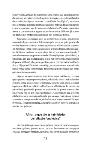 72
sua evolução, através do exemplo de uma criança que acompanhamos
durante um ano letivo.Após discutir as limitações e as potencialidades
das evidências ligadas ao tema “consciência fonológica”, abordare-
mos o papel da escola na promoção daquelas habilidades que julgamos
essenciais para um sujeito tornar-se alfabetizado. Para isso, apresenta-
remos e comentaremos alguns encaminhamentos didáticos já postos
em prática por professores que atuam nas escolas de Recife.
Queremos esclarecer que, ao debatermos o tema, assumimos
uma série de pressupostos defendidos pela teoria da psicogênese da
escrita: I) que as crianças, em seu processo de alfabetização, constro-
em hipóteses sobre como a escrita nota a língua falada, II) que aque-
las hipóteses evoluem de uma etapa inicial, em que a escrita não é
tomada como uma representação do falado (hipótese pré-silábica) a
uma etapa em que ela representa a fala por correspondência silábica
(hipótese silábica), chegando, por fim, a uma correspondência alfabé-
tica, e III) que o SEA não é um código, de modo que seu aprendizado
não se reduz a uma identificação de fonemas e memorização das letras
que os notam na escrita.
Apesar de concordarmos com todas essas evidências, cremos
que é preciso superar preconceitos e, criticando certas limitações dos
estudos sobre consciência fonológica, assumir que, para alcançar
hipóteses silábicas, silábico-alfabéticas e alfabéticas de escrita, os
aprendizes precisarão pensar na seqüência de partes sonoras das
palavras (e não só em seus significados). Concebendo que a escrita
alfabética é uma invenção cultural e que a escola pode ajudar o aluno
a descobrir suas propriedades, defenderemos um ensino do SEA que
promova, sistematicamente, a reflexão também sobre a dimensão
sonora das palavras.
Afinal, o que são as habilidades
de reflexão fonológica?
Ao constatar que trem é uma palavra pequena e que morangui-
nho é uma palavra grande, assim como ao dar-se conta de que papai
e pateta começam parecido, apesar de não terem nada em comum no
 