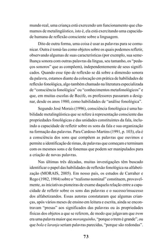 73
mundo real, uma criança está exercendo um funcionamento que cha-
mamos de metalingüístico, isto é, ela está exercitando uma capacida-
de humana de reflexão consciente sobre a linguagem.
Dito de outra forma, uma coisa é usar as palavras para se comu-
nicar. Outra é tomá-las como objetos sobre os quais podemos refletir,
observando algumas de suas características (por exemplo, sua seme-
lhança sonora com outras palavras da língua, seu tamanho, os “peda-
ços sonoros” que as compõem), independentemente de seus signifi-
cados. Quando esse tipo de reflexão se dá sobre a dimensão sonora
da palavra, estamos diante da colocação em prática de habilidades de
reflexão fonológica, algo também chamado na literatura especializada
de “consciência fonológica” ou “conhecimentos metafonológicos” e
que, em muitas escolas de Recife, os professores passaram a desig-
nar, desde os anos 1980, como habilidades de “análise fonológica”.
Segundo José Morais (1996), consciência fonológica é uma ha-
bilidade metalingüística que se refere à representação consciente das
propriedades fonológicas e das unidades constituintes da fala, inclu-
indo a capacidade de refletir sobre os sons da fala e sua organização
na formação das palavras. Para Cardoso-Martins (1991, p. 103), ela é
a consciência dos sons que compõem as palavras que ouvimos e
permite a identificação de rimas, de palavras que começam e terminam
com os mesmos sons e de fonemas que podem ser manipulados para
a criação de novas palavras.
Nas últimas três décadas, muitas investigações têm buscado
identificar o papel das habilidades de reflexão fonológica na alfabeti-
zação (MORAIS, 2005). Em nosso país, os estudos de Carraher e
Rego (1982, 1984) sobre o “realismo nominal” constituem, provavel-
mente, as iniciativas pioneiras de exame daquela relação entre a capa-
cidade de refletir sobre os sons das palavras e o sucesso/insucesso
dos alfabetizandos. Essas autoras constataram que algumas crian-
ças, após vários meses de ensino em leitura e escrita, ainda se encon-
travam “presas” aos significados das palavras ou às propriedades
físicas dos objetos a que se referem, de modo que julgavam que trem
era uma palavra maior que moranguinho, “porque o trem é grande”, ou
que bola e laranja seriam palavras parecidas, “porque são redondas”.
 